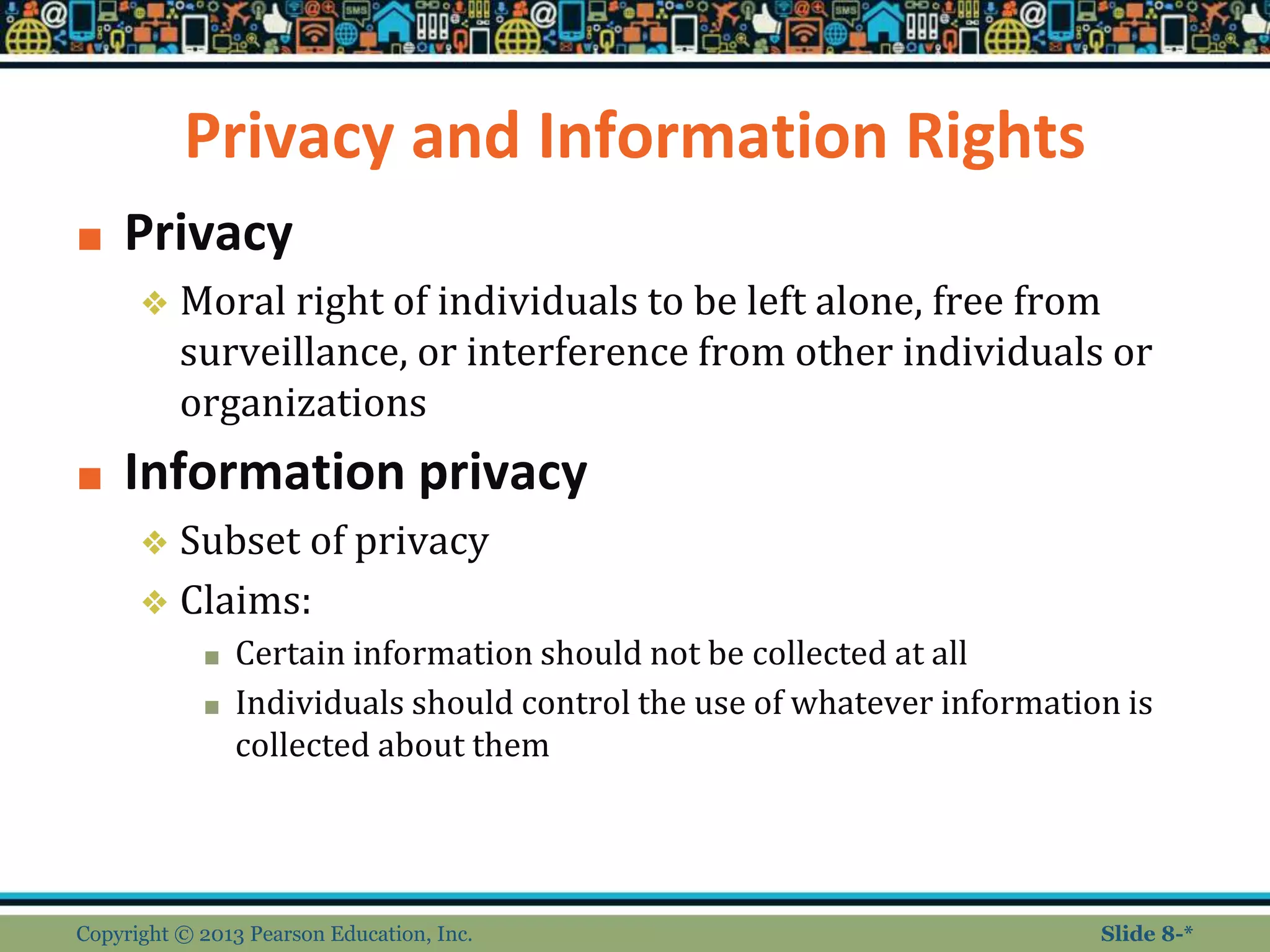 Privacy and Information Rights
■ Privacy
❖ Moral right of individuals to be left alone, free from
surveillance, or interference from other individuals or
organizations
■ Information privacy
❖ Subset of privacy
❖ Claims:
■ Certain information should not be collected at all
■ Individuals should control the use of whatever information is
collected about them
Copyright © 2013 Pearson Education, Inc. Slide 8-*
 