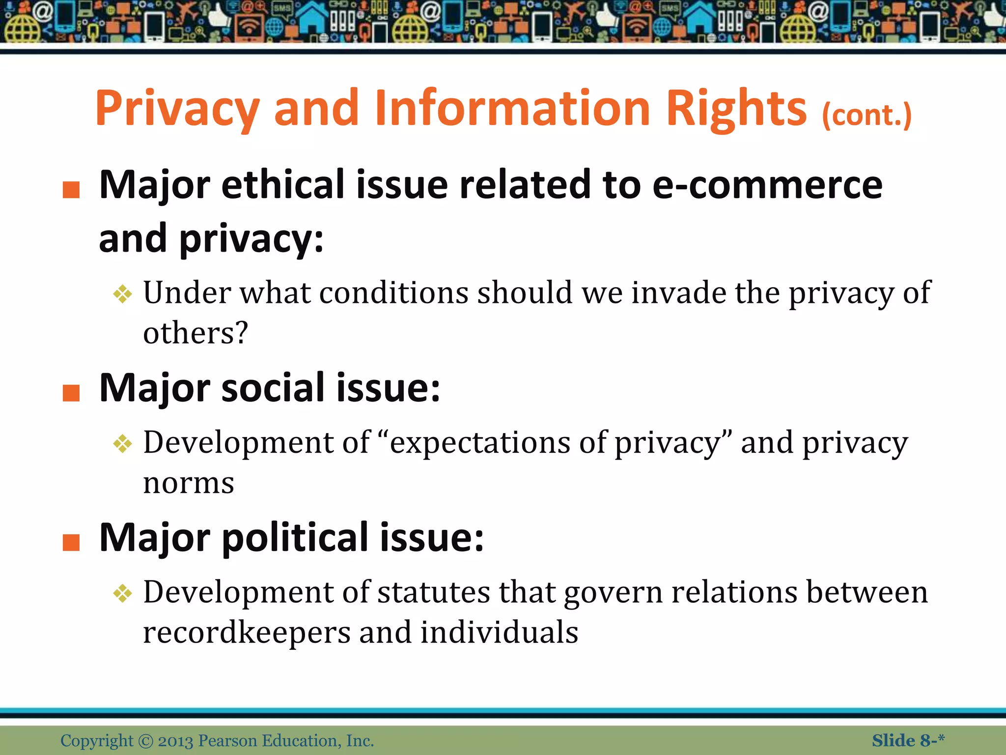 Privacy and Information Rights (cont.)
■ Major ethical issue related to e-commerce
and privacy:
❖ Under what conditions should we invade the privacy of
others?
■ Major social issue:
❖ Development of “expectations of privacy” and privacy
norms
■ Major political issue:
❖ Development of statutes that govern relations between
recordkeepers and individuals
Copyright © 2013 Pearson Education, Inc. Slide 8-*
 