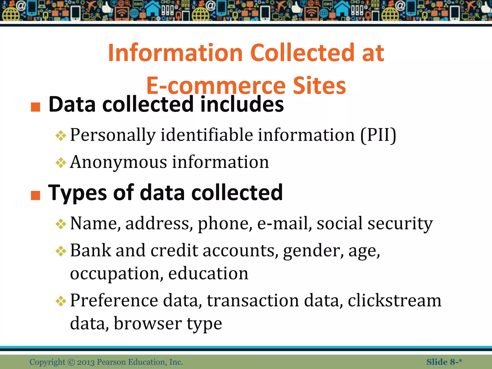 Information Collected at
E-commerce Sites
■ Data collected includes
❖Personally identifiable information (PII)
❖Anonymous information
■ Types of data collected
❖Name, address, phone, e-mail, social security
❖Bank and credit accounts, gender, age,
occupation, education
❖Preference data, transaction data, clickstream
data, browser type
Copyright © 2013 Pearson Education, Inc. Slide 8-*
 