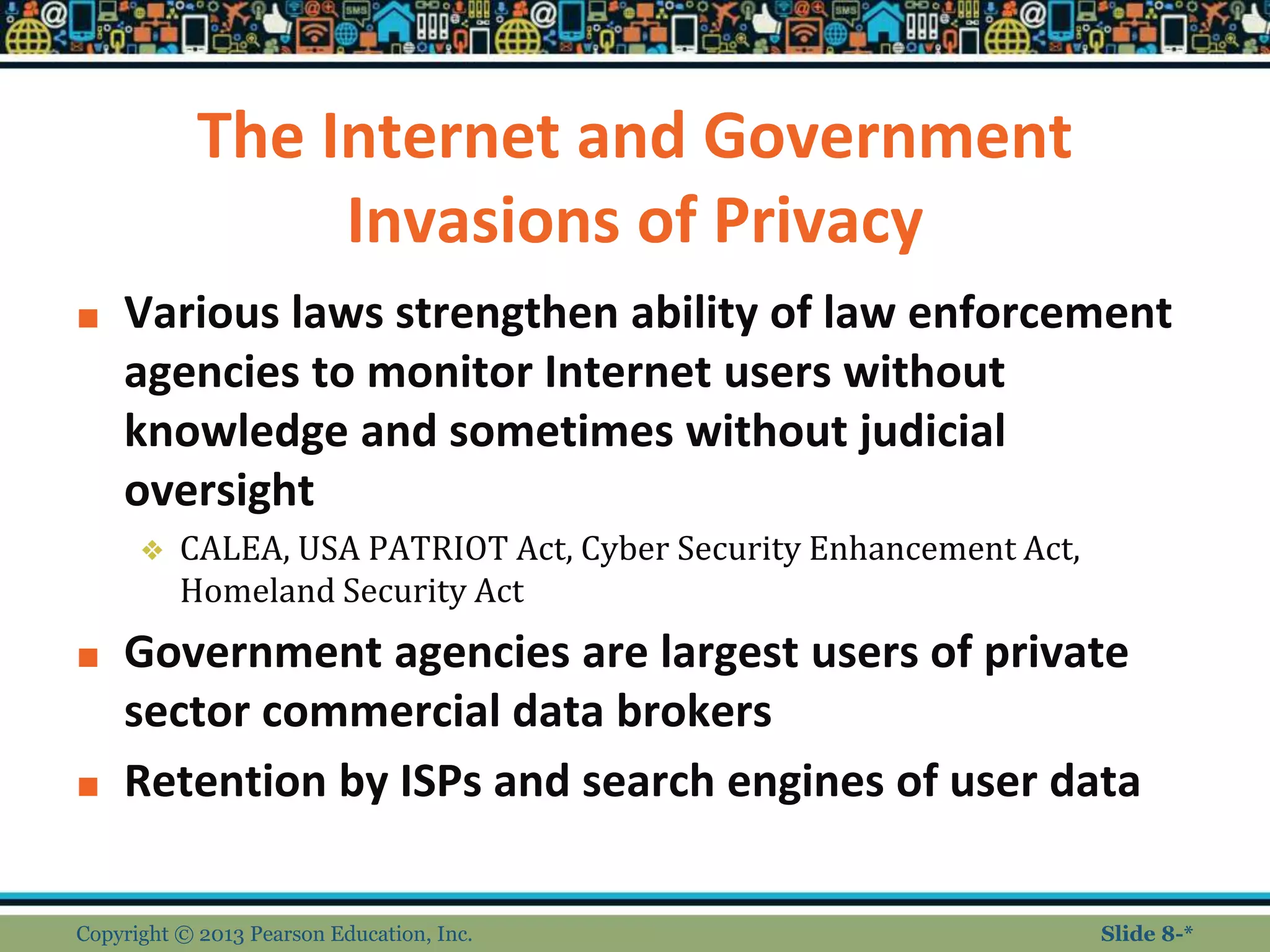 The Internet and Government
Invasions of Privacy
■ Various laws strengthen ability of law enforcement
agencies to monitor Internet users without
knowledge and sometimes without judicial
oversight
❖ CALEA, USA PATRIOT Act, Cyber Security Enhancement Act,
Homeland Security Act
■ Government agencies are largest users of private
sector commercial data brokers
■ Retention by ISPs and search engines of user data
Copyright © 2013 Pearson Education, Inc. Slide 8-*
 