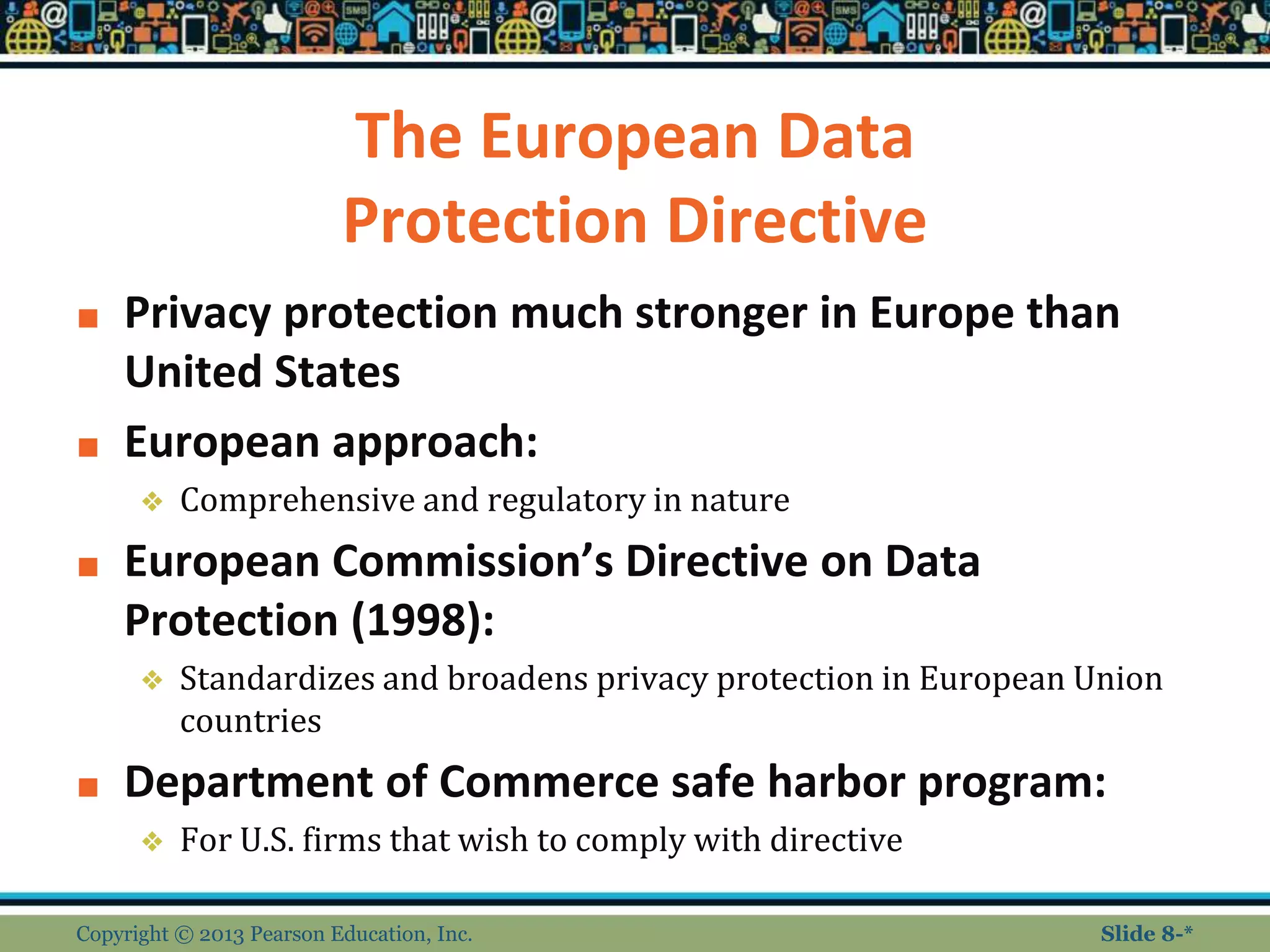 The European Data
Protection Directive
■ Privacy protection much stronger in Europe than
United States
■ European approach:
❖ Comprehensive and regulatory in nature
■ European Commission’s Directive on Data
Protection (1998):
❖ Standardizes and broadens privacy protection in European Union
countries
■ Department of Commerce safe harbor program:
❖ For U.S. firms that wish to comply with directive
Copyright © 2013 Pearson Education, Inc. Slide 8-*
 