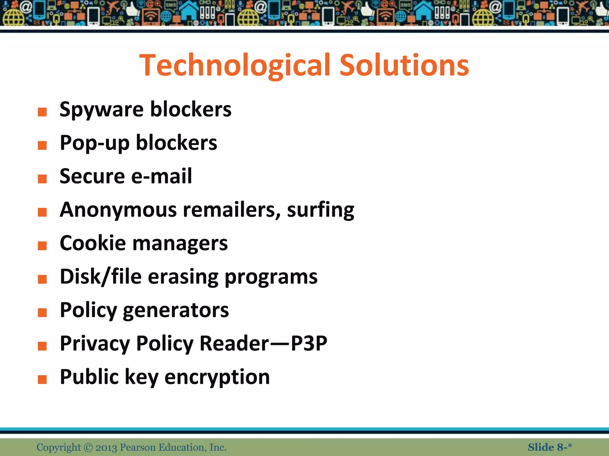 Technological Solutions
■ Spyware blockers
■ Pop-up blockers
■ Secure e-mail
■ Anonymous remailers, surfing
■ Cookie managers
■ Disk/file erasing programs
■ Policy generators
■ Privacy Policy Reader—P3P
■ Public key encryption
Copyright © 2013 Pearson Education, Inc. Slide 8-*
 