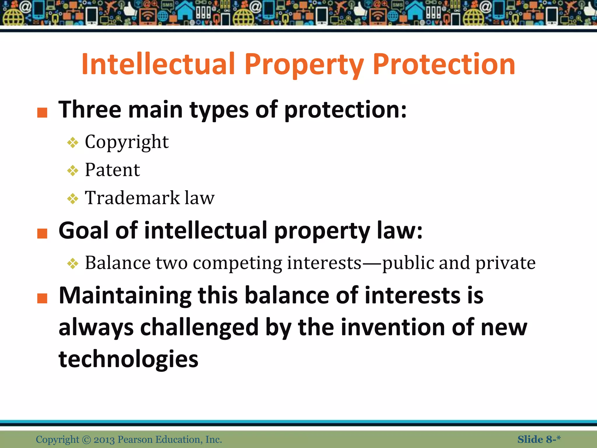 Intellectual Property Protection
■ Three main types of protection:
❖ Copyright
❖ Patent
❖ Trademark law
■ Goal of intellectual property law:
❖ Balance two competing interests—public and private
■ Maintaining this balance of interests is
always challenged by the invention of new
technologies
Copyright © 2013 Pearson Education, Inc. Slide 8-*
 