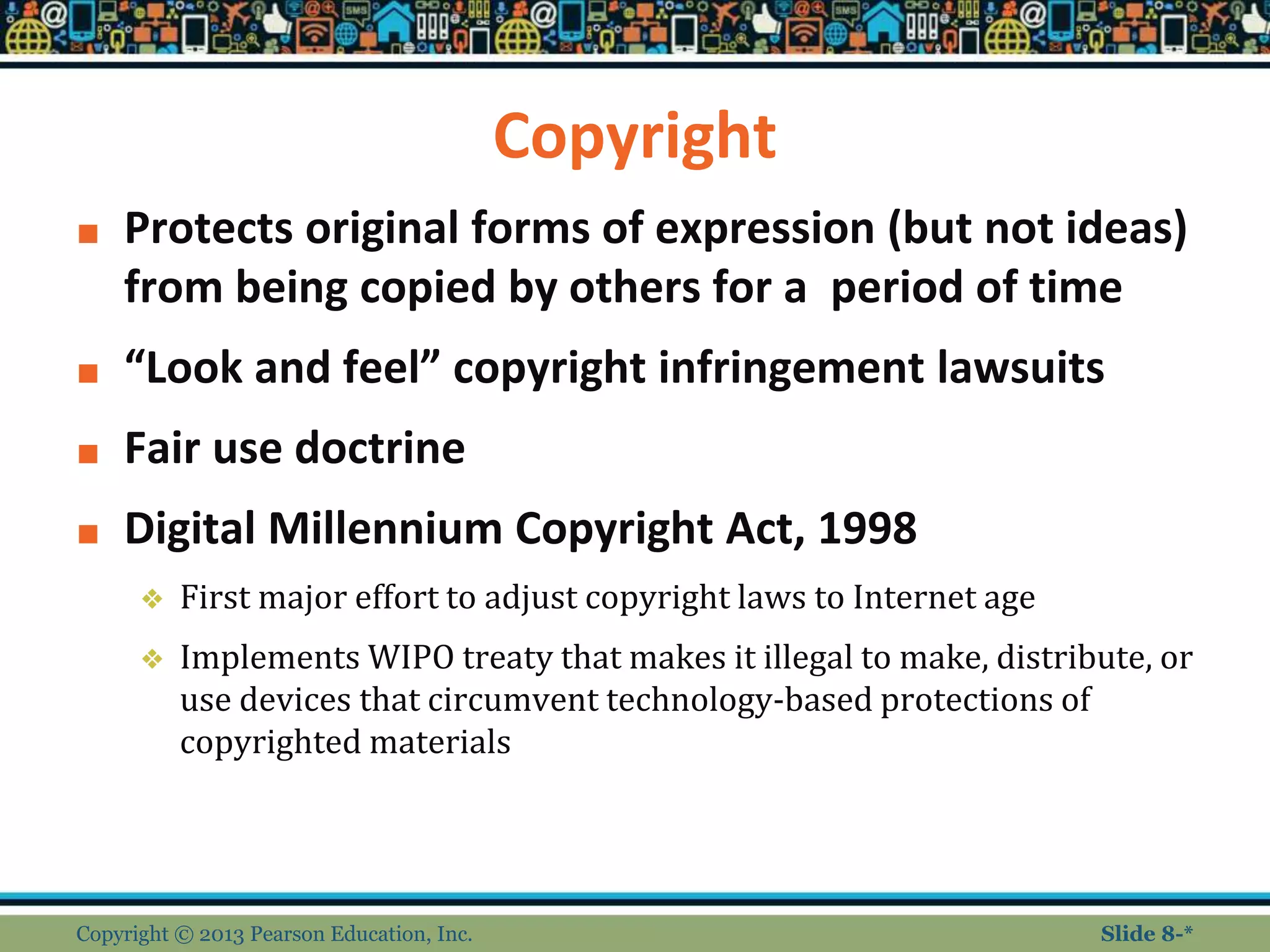 Copyright
■ Protects original forms of expression (but not ideas)
from being copied by others for a period of time
■ “Look and feel” copyright infringement lawsuits
■ Fair use doctrine
■ Digital Millennium Copyright Act, 1998
❖ First major effort to adjust copyright laws to Internet age
❖ Implements WIPO treaty that makes it illegal to make, distribute, or
use devices that circumvent technology-based protections of
copyrighted materials
Copyright © 2013 Pearson Education, Inc. Slide 8-*
 