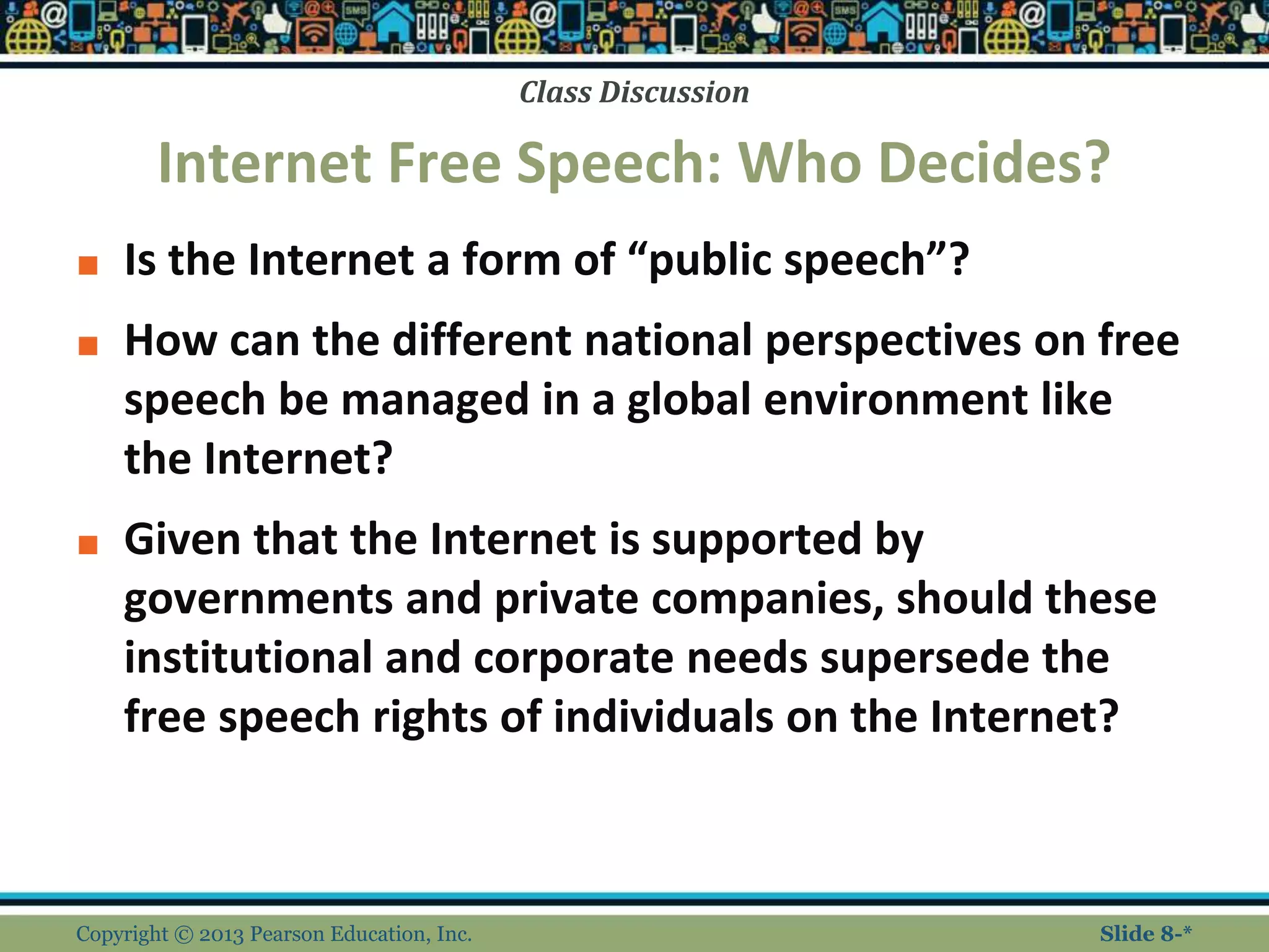Class Discussion
Internet Free Speech: Who Decides?
■ Is the Internet a form of “public speech”?
■ How can the different national perspectives on free
speech be managed in a global environment like
the Internet?
■ Given that the Internet is supported by
governments and private companies, should these
institutional and corporate needs supersede the
free speech rights of individuals on the Internet?
Copyright © 2013 Pearson Education, Inc. Slide 8-*
 