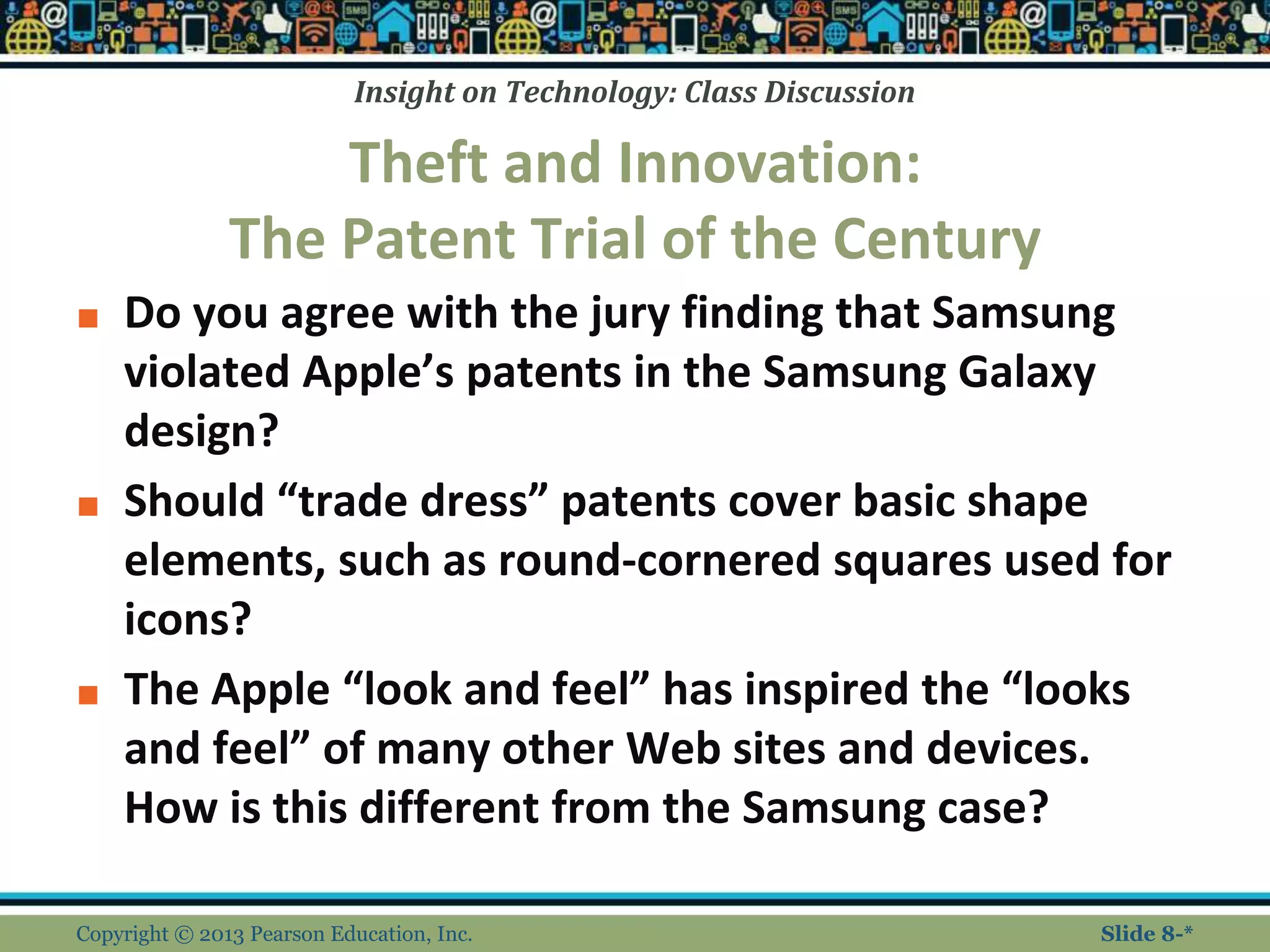 Insight on Technology: Class Discussion
Theft and Innovation:
The Patent Trial of the Century
■ Do you agree with the jury finding that Samsung
violated Apple’s patents in the Samsung Galaxy
design?
■ Should “trade dress” patents cover basic shape
elements, such as round-cornered squares used for
icons?
■ The Apple “look and feel” has inspired the “looks
and feel” of many other Web sites and devices.
How is this different from the Samsung case?
Copyright © 2013 Pearson Education, Inc. Slide 8-*
 