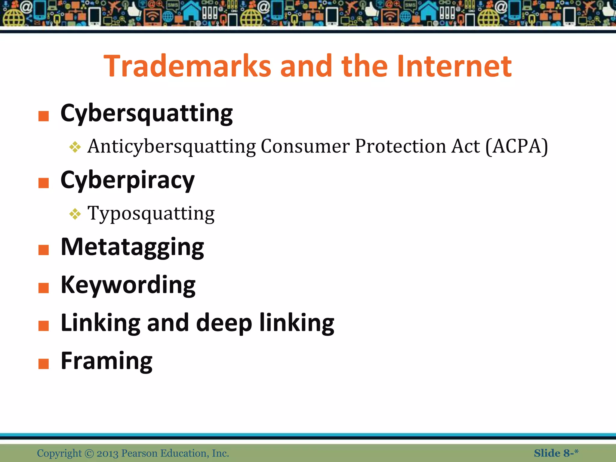 Trademarks and the Internet
■ Cybersquatting
❖ Anticybersquatting Consumer Protection Act (ACPA)
■ Cyberpiracy
❖ Typosquatting
■ Metatagging
■ Keywording
■ Linking and deep linking
■ Framing
Copyright © 2013 Pearson Education, Inc. Slide 8-*
 