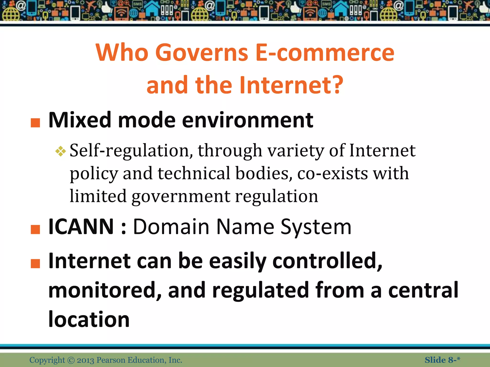 Who Governs E-commerce
and the Internet?
■ Mixed mode environment
❖Self-regulation, through variety of Internet
policy and technical bodies, co-exists with
limited government regulation
■ ICANN : Domain Name System
■ Internet can be easily controlled,
monitored, and regulated from a central
location
Copyright © 2013 Pearson Education, Inc. Slide 8-*
 