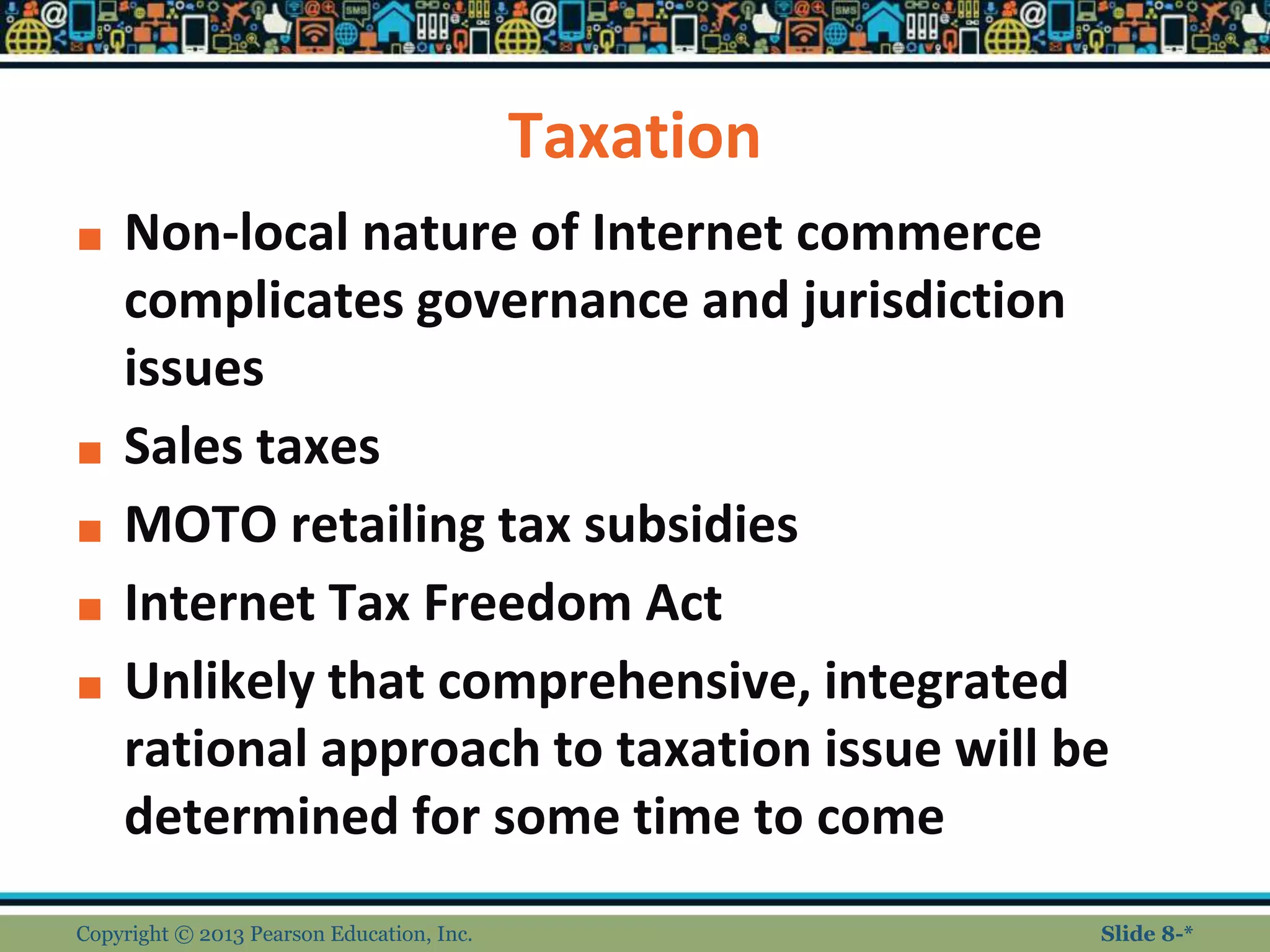 Taxation
■ Non-local nature of Internet commerce
complicates governance and jurisdiction
issues
■ Sales taxes
■ MOTO retailing tax subsidies
■ Internet Tax Freedom Act
■ Unlikely that comprehensive, integrated
rational approach to taxation issue will be
determined for some time to come
Copyright © 2013 Pearson Education, Inc. Slide 8-*
 