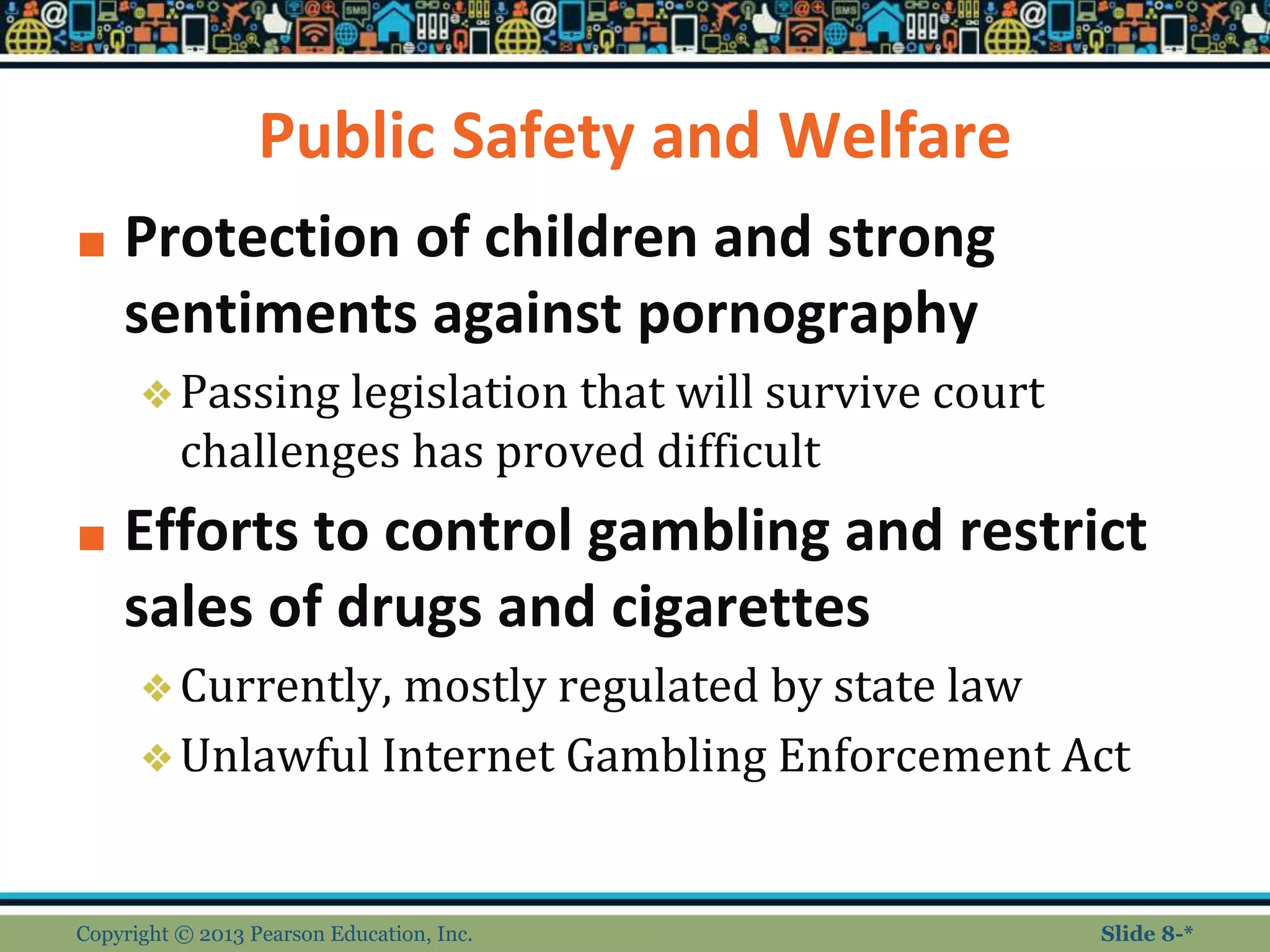 Public Safety and Welfare
■ Protection of children and strong
sentiments against pornography
❖Passing legislation that will survive court
challenges has proved difficult
■ Efforts to control gambling and restrict
sales of drugs and cigarettes
❖Currently, mostly regulated by state law
❖Unlawful Internet Gambling Enforcement Act
Copyright © 2013 Pearson Education, Inc. Slide 8-*
 