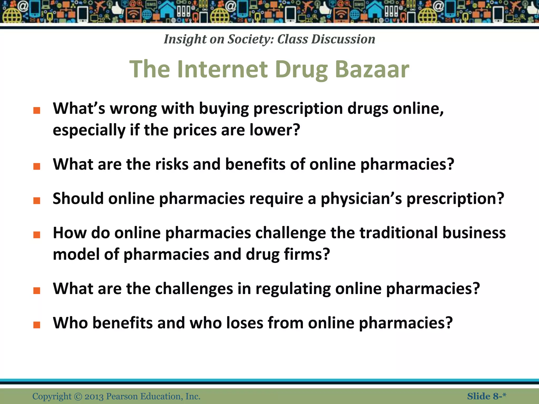 Insight on Society: Class Discussion
The Internet Drug Bazaar
■ What’s wrong with buying prescription drugs online,
especially if the prices are lower?
■ What are the risks and benefits of online pharmacies?
■ Should online pharmacies require a physician’s prescription?
■ How do online pharmacies challenge the traditional business
model of pharmacies and drug firms?
■ What are the challenges in regulating online pharmacies?
■ Who benefits and who loses from online pharmacies?
Copyright © 2013 Pearson Education, Inc. Slide 8-*
 