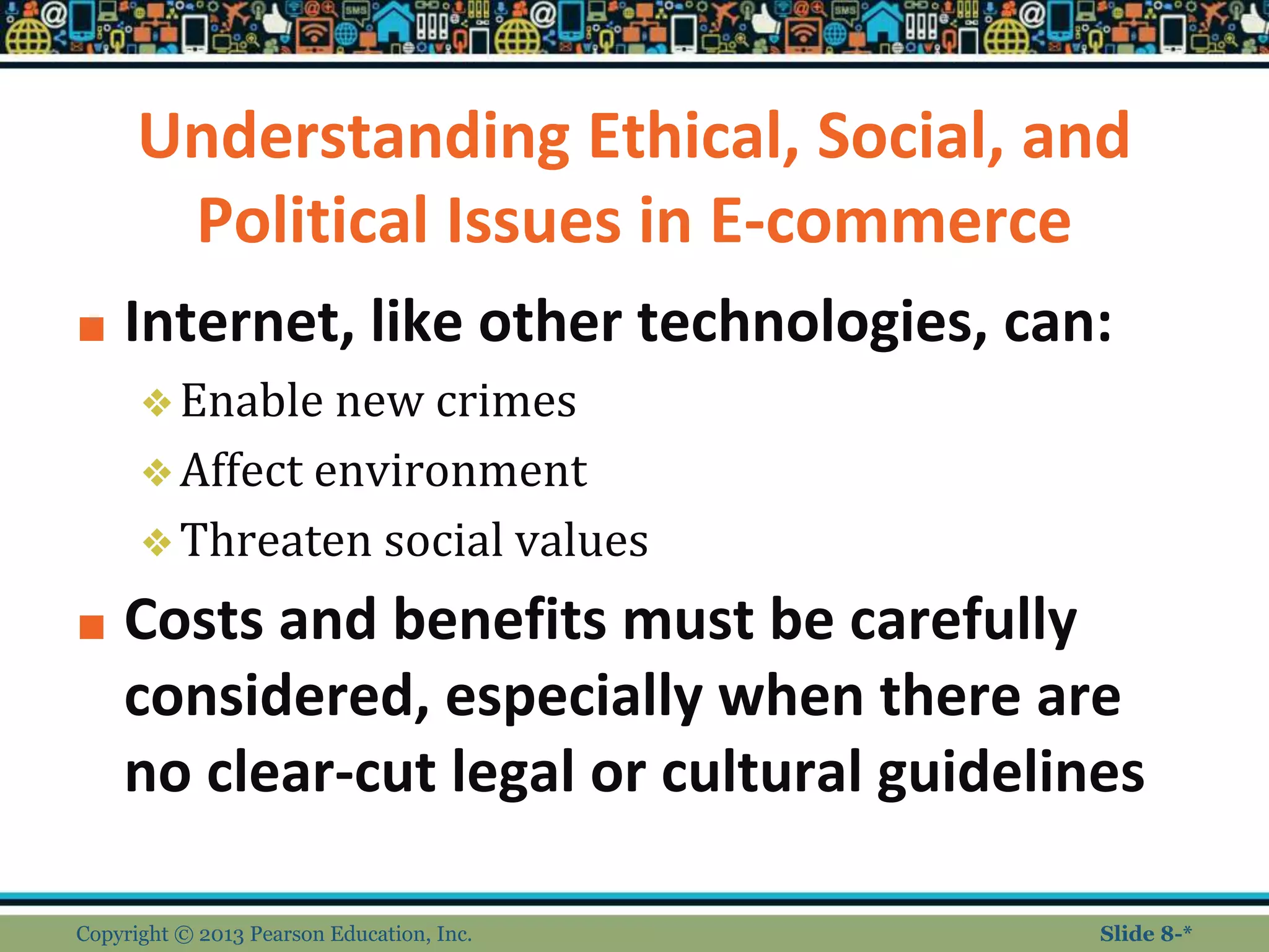 Understanding Ethical, Social, and
Political Issues in E-commerce
■ Internet, like other technologies, can:
❖Enable new crimes
❖Affect environment
❖Threaten social values
■ Costs and benefits must be carefully
considered, especially when there are
no clear-cut legal or cultural guidelines
Copyright © 2013 Pearson Education, Inc. Slide 8-*
 