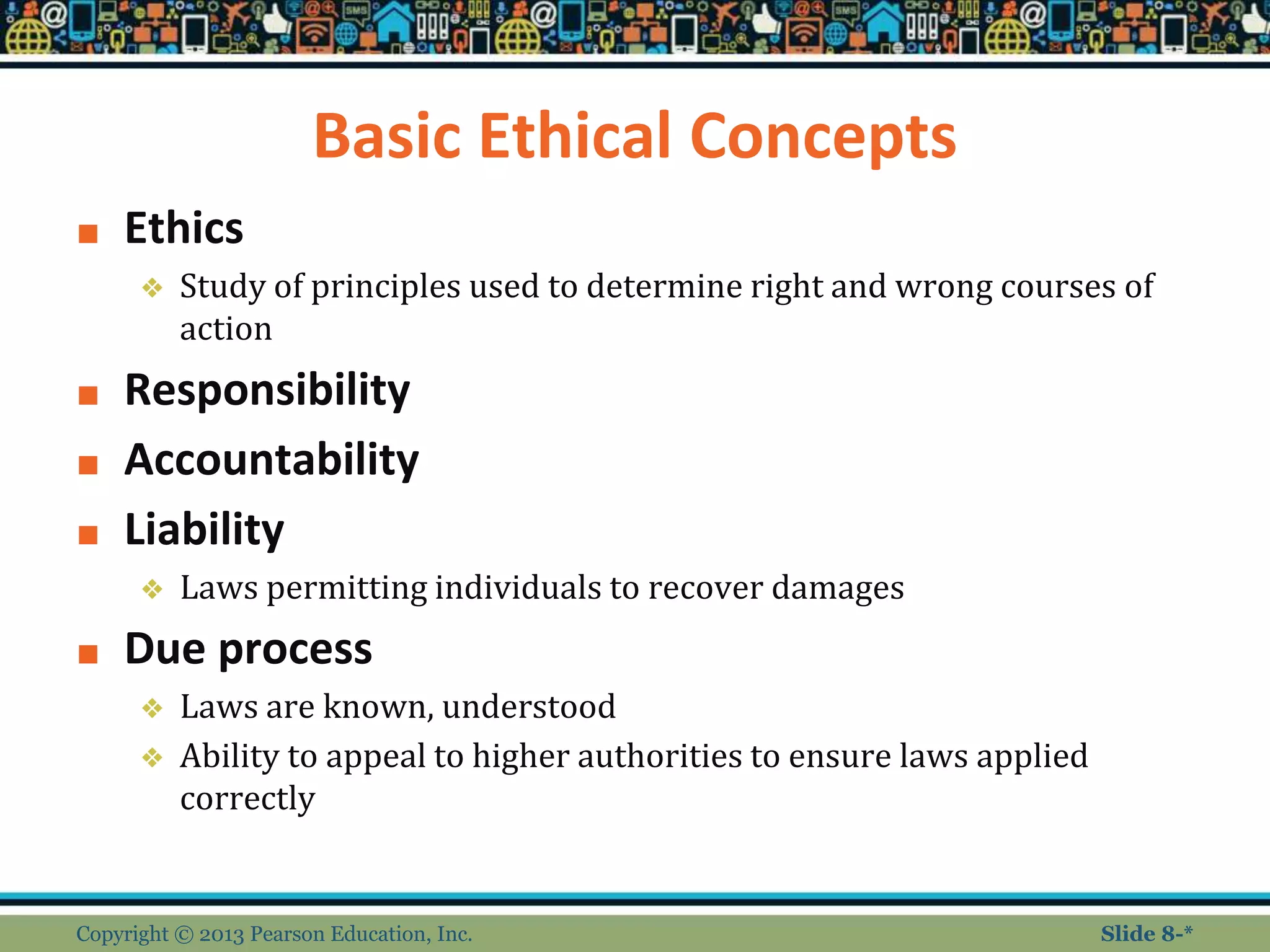 Basic Ethical Concepts
■ Ethics
❖ Study of principles used to determine right and wrong courses of
action
■ Responsibility
■ Accountability
■ Liability
❖ Laws permitting individuals to recover damages
■ Due process
❖ Laws are known, understood
❖ Ability to appeal to higher authorities to ensure laws applied
correctly
Copyright © 2013 Pearson Education, Inc. Slide 8-*
 