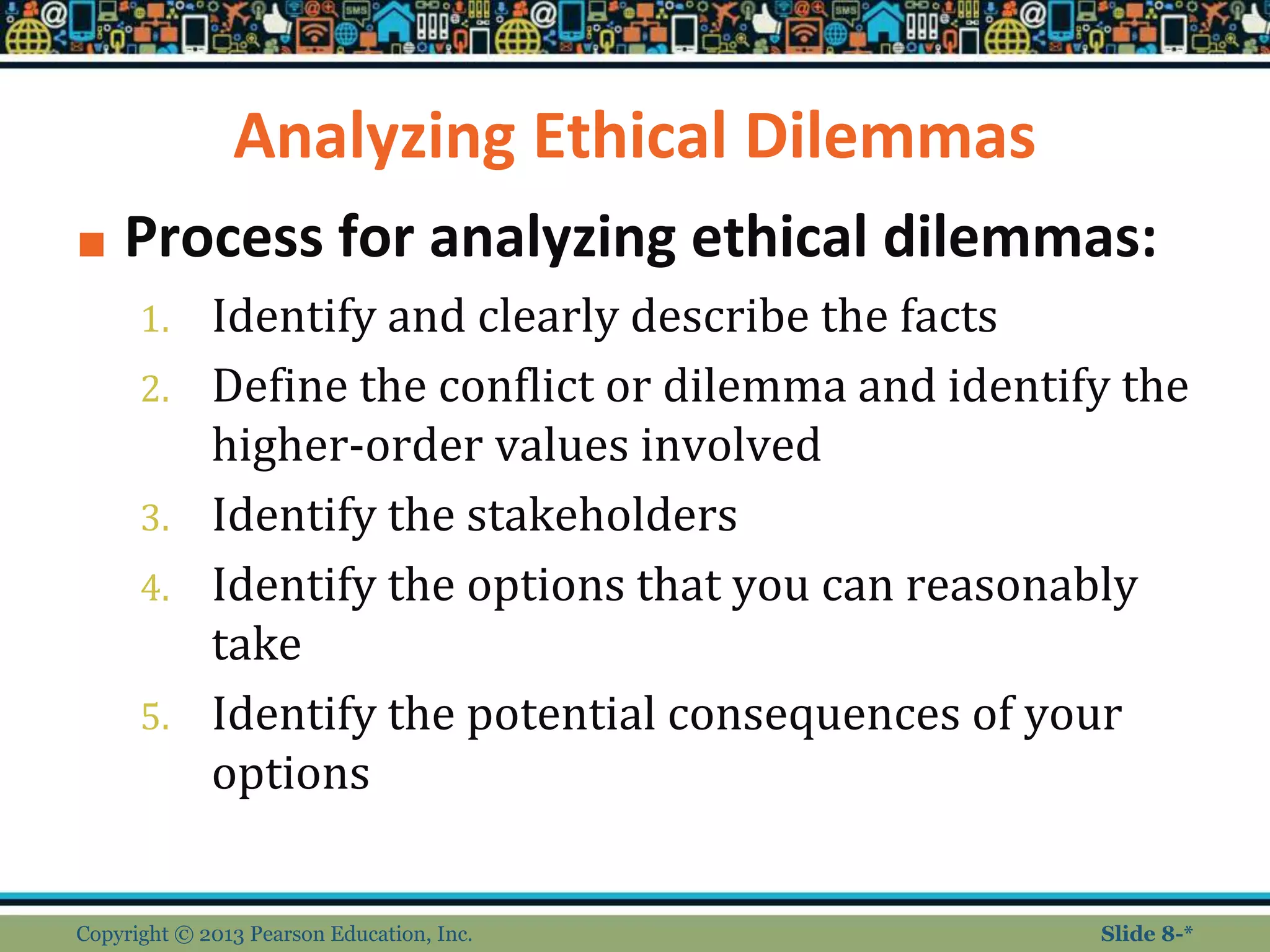 Analyzing Ethical Dilemmas
■ Process for analyzing ethical dilemmas:
1. Identify and clearly describe the facts
2. Define the conflict or dilemma and identify the
higher-order values involved
3. Identify the stakeholders
4. Identify the options that you can reasonably
take
5. Identify the potential consequences of your
options
Copyright © 2013 Pearson Education, Inc. Slide 8-*
 
