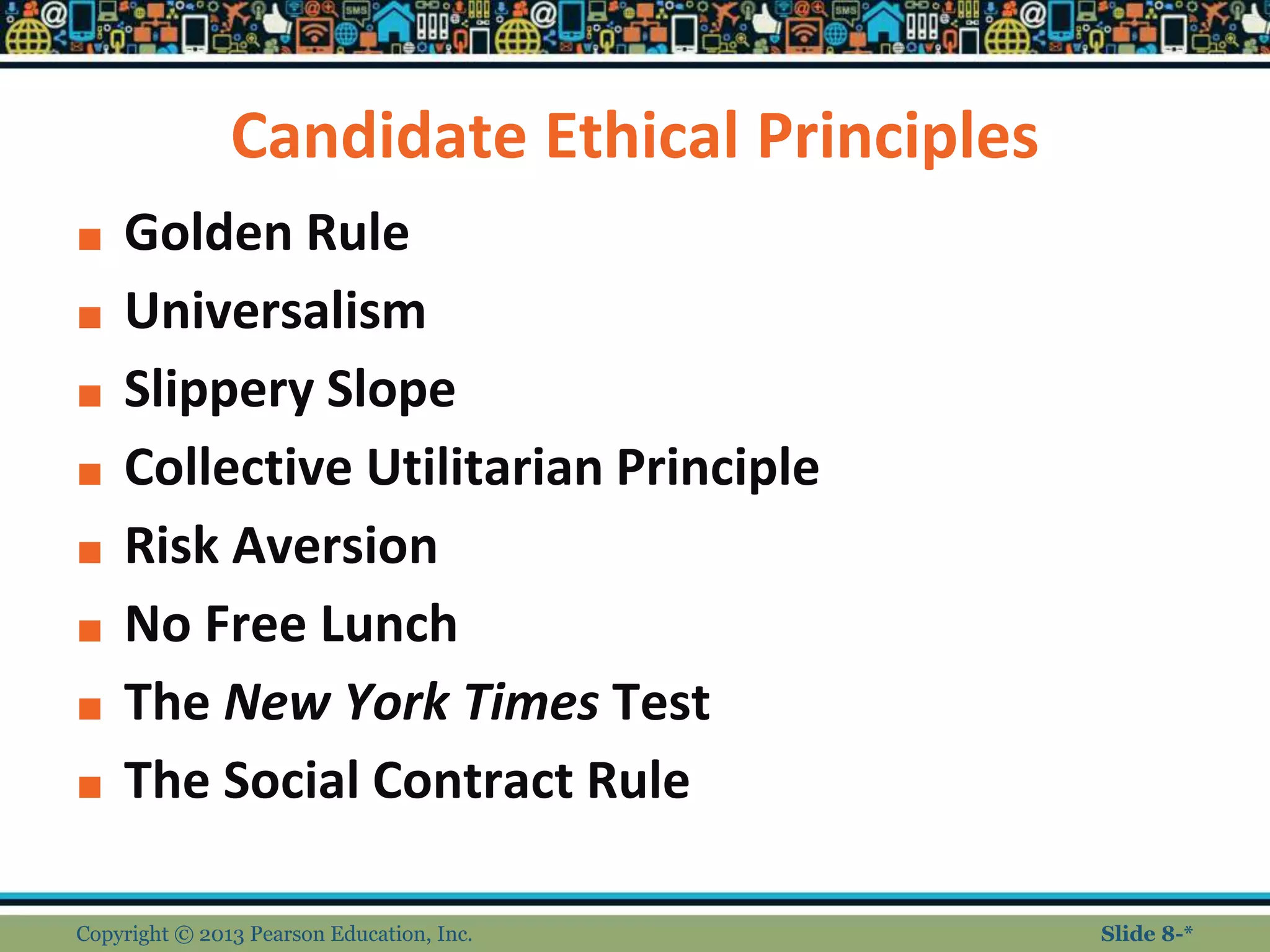 Candidate Ethical Principles
■ Golden Rule
■ Universalism
■ Slippery Slope
■ Collective Utilitarian Principle
■ Risk Aversion
■ No Free Lunch
■ The New York Times Test
■ The Social Contract Rule
Copyright © 2013 Pearson Education, Inc. Slide 8-*
 