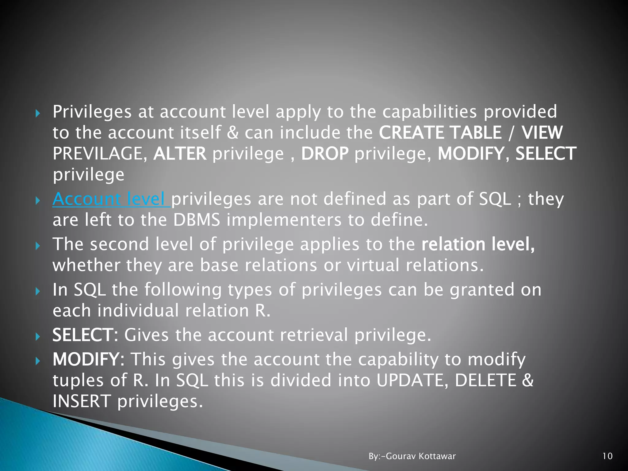  Privileges at account level apply to the capabilities provided to the account itself & can include the CREATE TABLE / VIEW PREVILAGE, ALTER privilege , DROP privilege, MODIFY, SELECT privilege  Account level privileges are not defined as part of SQL ; they are left to the DBMS implementers to define.  The second level of privilege applies to the relation level, whether they are base relations or virtual relations.  In SQL the following types of privileges can be granted on each individual relation R.  SELECT: Gives the account retrieval privilege.  MODIFY: This gives the account the capability to modify tuples of R. In SQL this is divided into UPDATE, DELETE & INSERT privileges. 10By:-Gourav Kottawar 