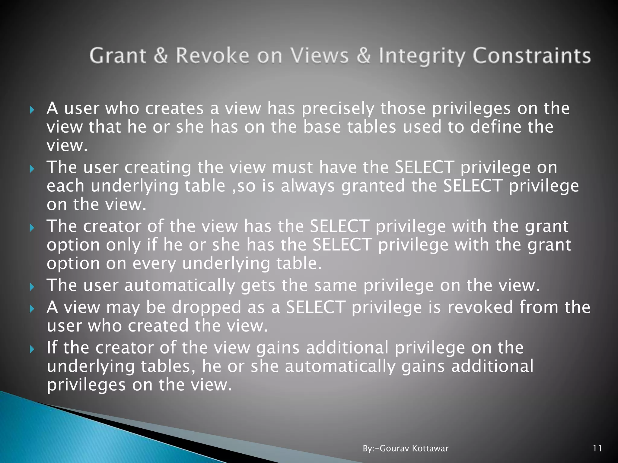  A user who creates a view has precisely those privileges on the view that he or she has on the base tables used to define the view.  The user creating the view must have the SELECT privilege on each underlying table ,so is always granted the SELECT privilege on the view.  The creator of the view has the SELECT privilege with the grant option only if he or she has the SELECT privilege with the grant option on every underlying table.  The user automatically gets the same privilege on the view.  A view may be dropped as a SELECT privilege is revoked from the user who created the view.  If the creator of the view gains additional privilege on the underlying tables, he or she automatically gains additional privileges on the view. 11By:-Gourav Kottawar 