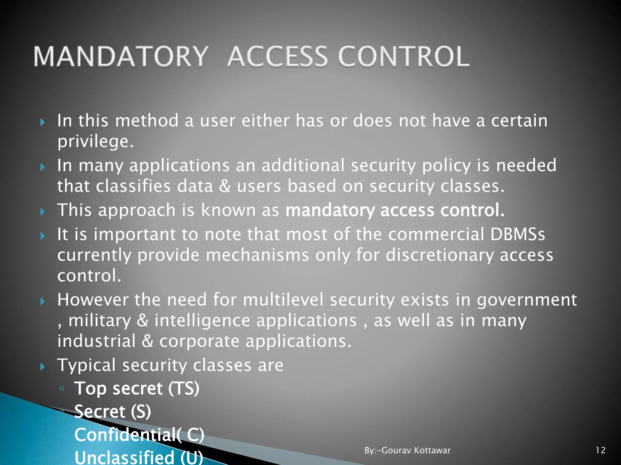  In this method a user either has or does not have a certain privilege.  In many applications an additional security policy is needed that classifies data & users based on security classes.  This approach is known as mandatory access control.  It is important to note that most of the commercial DBMSs currently provide mechanisms only for discretionary access control.  However the need for multilevel security exists in government , military & intelligence applications , as well as in many industrial & corporate applications.  Typical security classes are ◦ Top secret (TS) ◦ Secret (S) ◦ Confidential( C) ◦ Unclassified (U) 12By:-Gourav Kottawar 