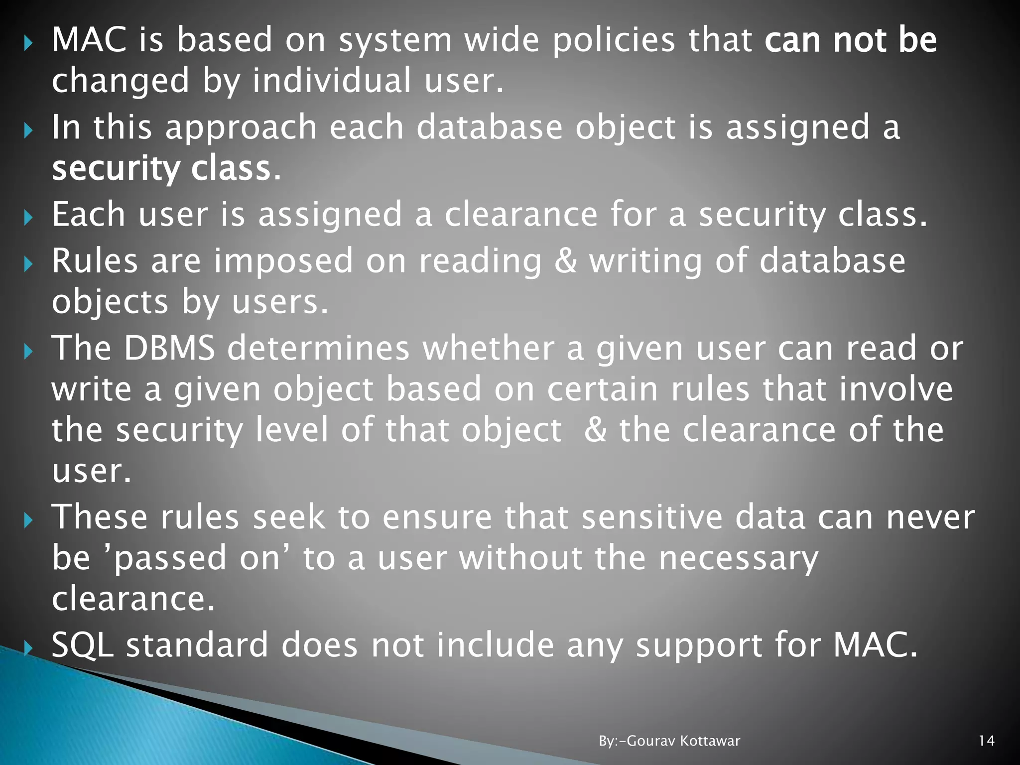  MAC is based on system wide policies that can not be changed by individual user.  In this approach each database object is assigned a security class.  Each user is assigned a clearance for a security class.  Rules are imposed on reading & writing of database objects by users.  The DBMS determines whether a given user can read or write a given object based on certain rules that involve the security level of that object & the clearance of the user.  These rules seek to ensure that sensitive data can never be ’passed on’ to a user without the necessary clearance.  SQL standard does not include any support for MAC. 14By:-Gourav Kottawar 