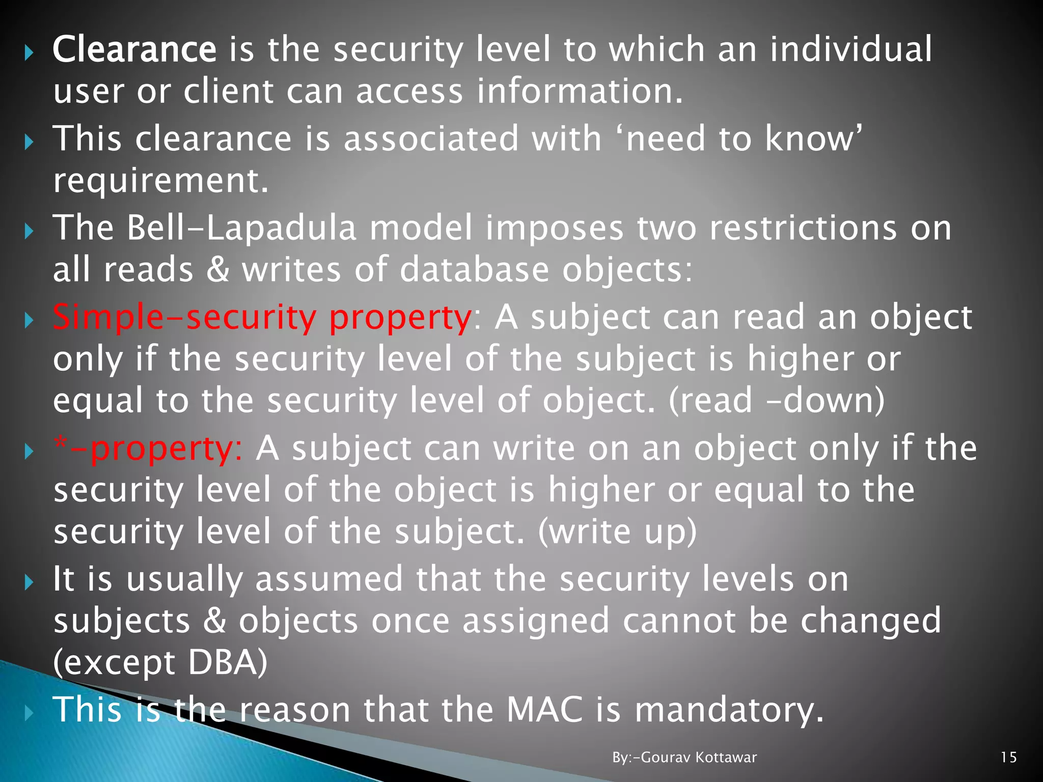  Clearance is the security level to which an individual user or client can access information.  This clearance is associated with ‘need to know’ requirement.  The Bell-Lapadula model imposes two restrictions on all reads & writes of database objects:  Simple-security property: A subject can read an object only if the security level of the subject is higher or equal to the security level of object. (read –down)  *-property: A subject can write on an object only if the security level of the object is higher or equal to the security level of the subject. (write up)  It is usually assumed that the security levels on subjects & objects once assigned cannot be changed (except DBA)  This is the reason that the MAC is mandatory. 15By:-Gourav Kottawar 