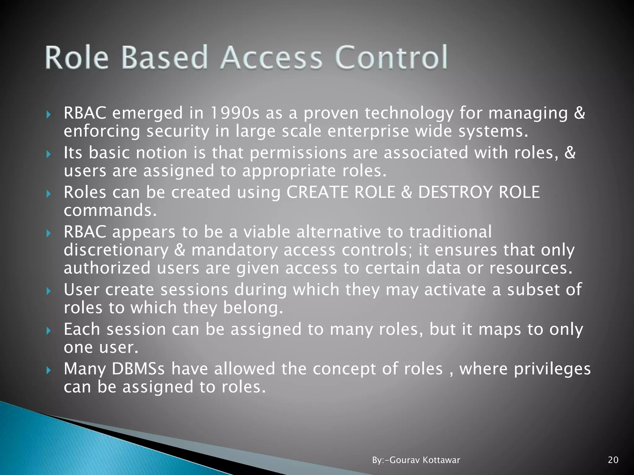  RBAC emerged in 1990s as a proven technology for managing & enforcing security in large scale enterprise wide systems.  Its basic notion is that permissions are associated with roles, & users are assigned to appropriate roles.  Roles can be created using CREATE ROLE & DESTROY ROLE commands.  RBAC appears to be a viable alternative to traditional discretionary & mandatory access controls; it ensures that only authorized users are given access to certain data or resources.  User create sessions during which they may activate a subset of roles to which they belong.  Each session can be assigned to many roles, but it maps to only one user.  Many DBMSs have allowed the concept of roles , where privileges can be assigned to roles. 20By:-Gourav Kottawar 
