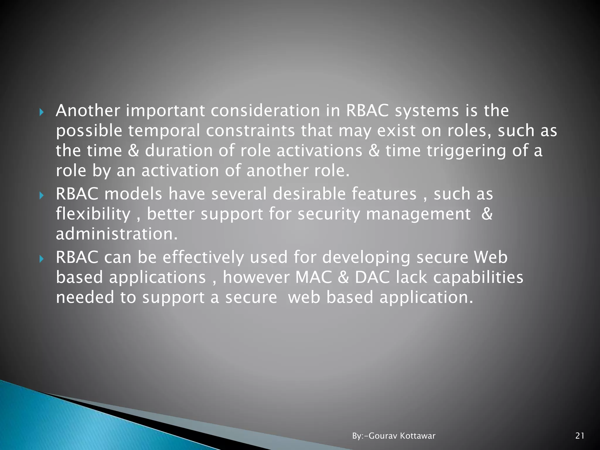  Another important consideration in RBAC systems is the possible temporal constraints that may exist on roles, such as the time & duration of role activations & time triggering of a role by an activation of another role.  RBAC models have several desirable features , such as flexibility , better support for security management & administration.  RBAC can be effectively used for developing secure Web based applications , however MAC & DAC lack capabilities needed to support a secure web based application. 21By:-Gourav Kottawar 