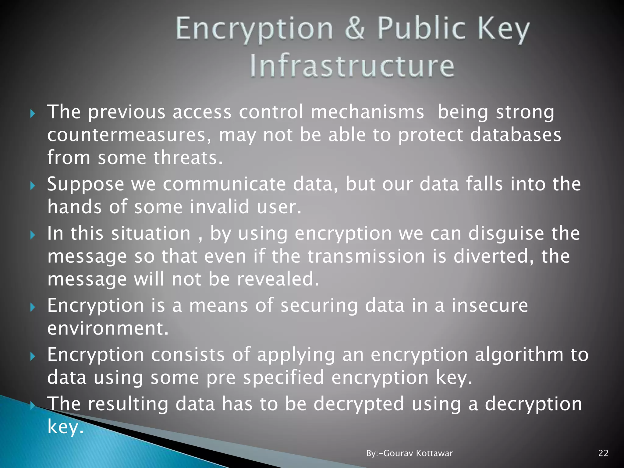  The previous access control mechanisms being strong countermeasures, may not be able to protect databases from some threats.  Suppose we communicate data, but our data falls into the hands of some invalid user.  In this situation , by using encryption we can disguise the message so that even if the transmission is diverted, the message will not be revealed.  Encryption is a means of securing data in a insecure environment.  Encryption consists of applying an encryption algorithm to data using some pre specified encryption key.  The resulting data has to be decrypted using a decryption key. 22By:-Gourav Kottawar 