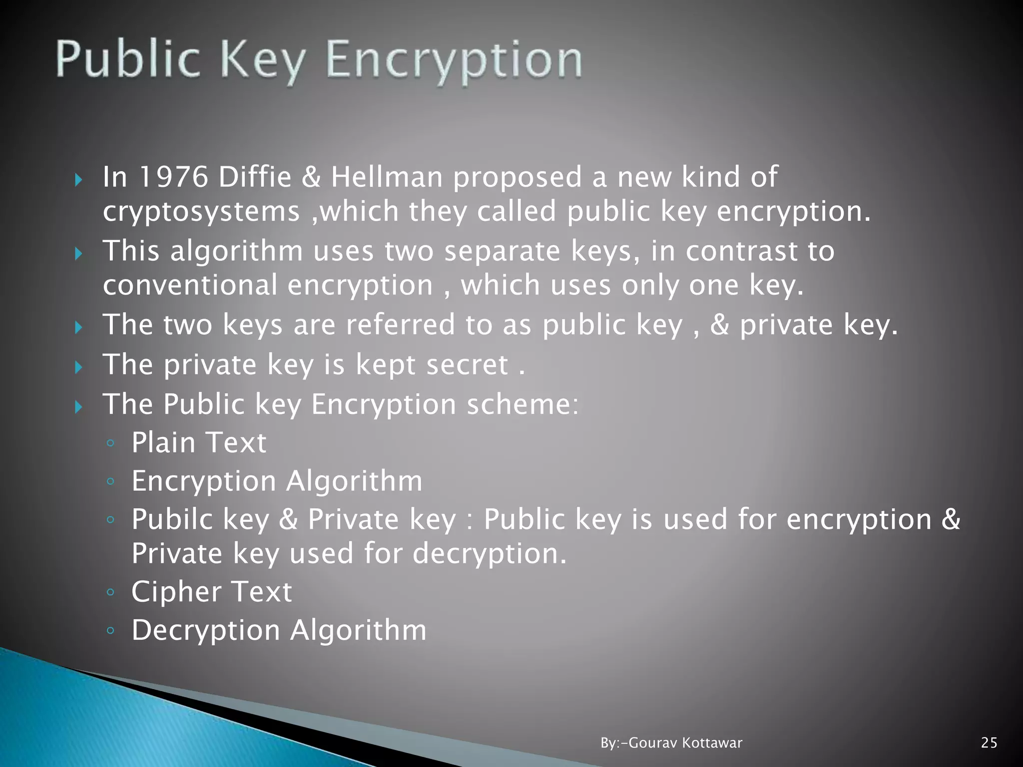  In 1976 Diffie & Hellman proposed a new kind of cryptosystems ,which they called public key encryption.  This algorithm uses two separate keys, in contrast to conventional encryption , which uses only one key.  The two keys are referred to as public key , & private key.  The private key is kept secret .  The Public key Encryption scheme: ◦ Plain Text ◦ Encryption Algorithm ◦ Pubilc key & Private key : Public key is used for encryption & Private key used for decryption. ◦ Cipher Text ◦ Decryption Algorithm 25By:-Gourav Kottawar 