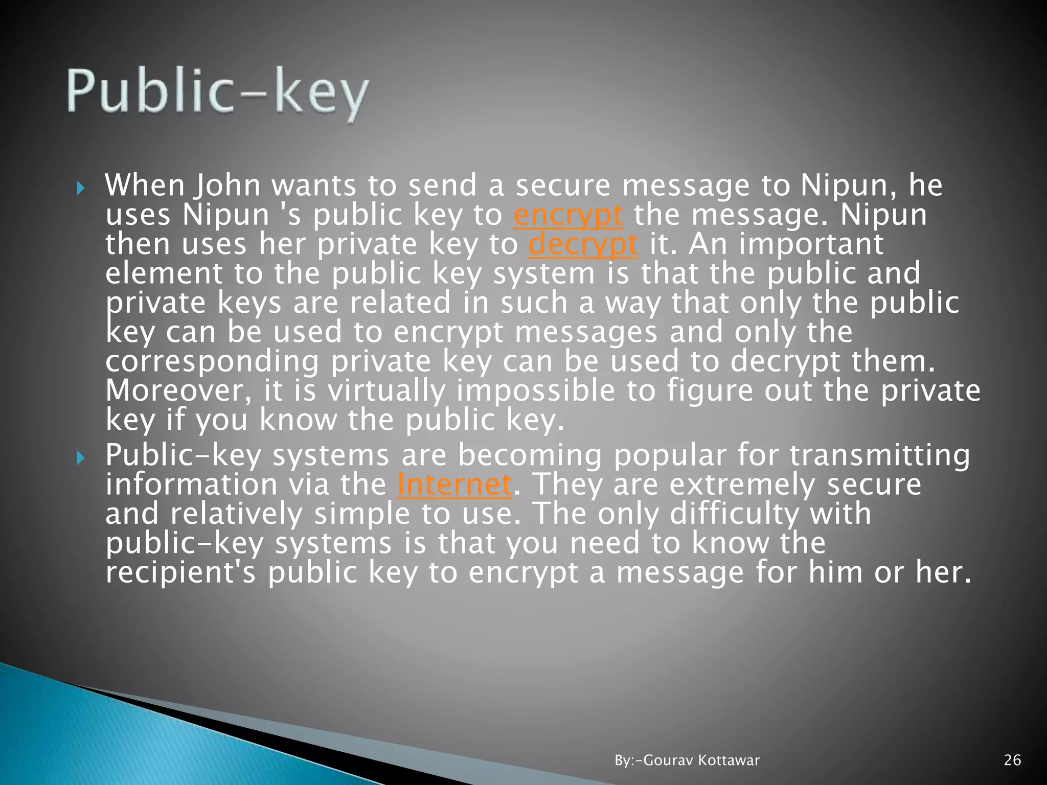 When John wants to send a secure message to Nipun, he uses Nipun 's public key to encrypt the message. Nipun then uses her private key to decrypt it. An important element to the public key system is that the public and private keys are related in such a way that only the public key can be used to encrypt messages and only the corresponding private key can be used to decrypt them. Moreover, it is virtually impossible to figure out the private key if you know the public key.  Public-key systems are becoming popular for transmitting information via the Internet. They are extremely secure and relatively simple to use. The only difficulty with public-key systems is that you need to know the recipient's public key to encrypt a message for him or her. 26By:-Gourav Kottawar 