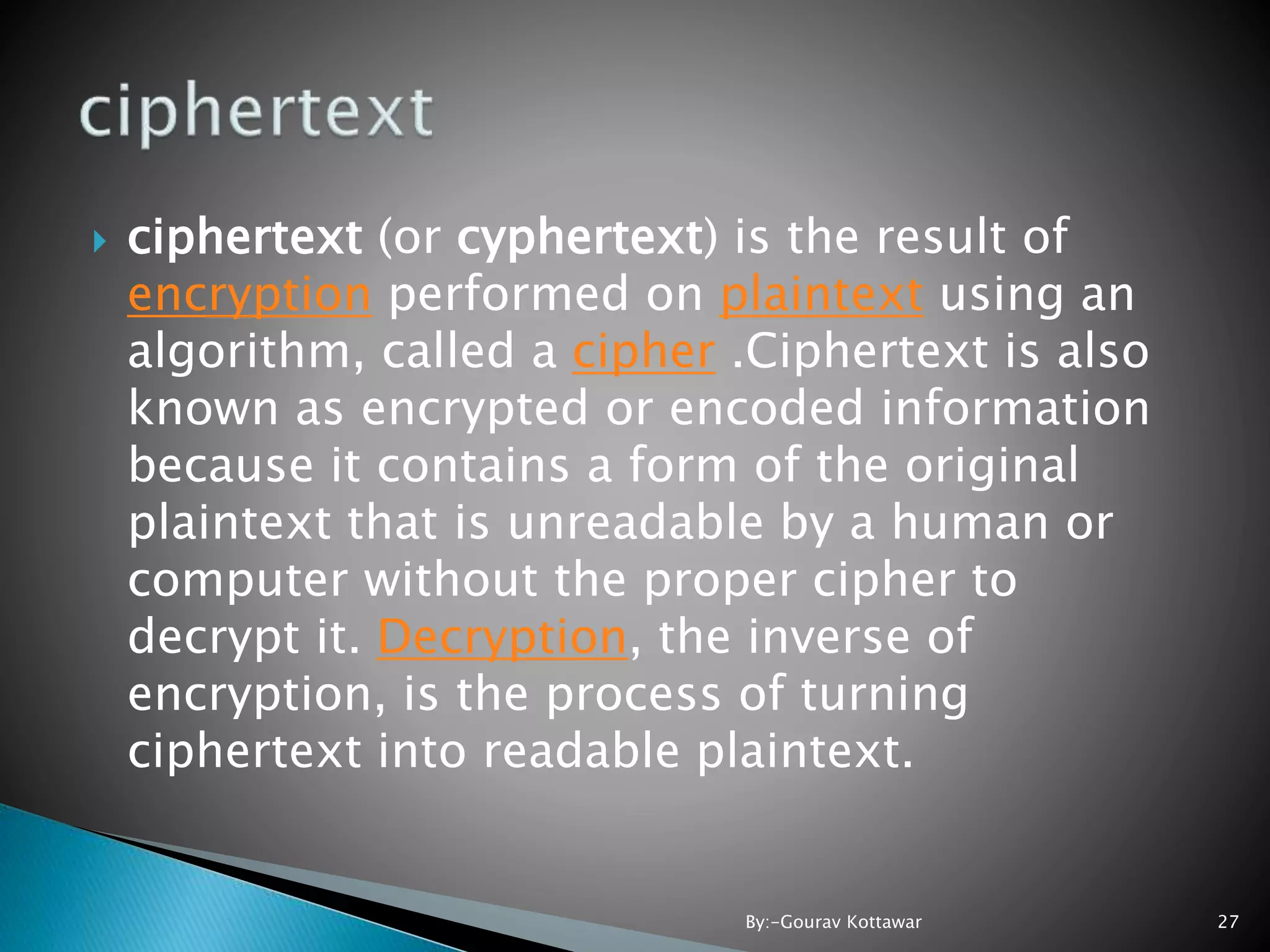  ciphertext (or cyphertext) is the result of encryption performed on plaintext using an algorithm, called a cipher .Ciphertext is also known as encrypted or encoded information because it contains a form of the original plaintext that is unreadable by a human or computer without the proper cipher to decrypt it. Decryption, the inverse of encryption, is the process of turning ciphertext into readable plaintext. 27By:-Gourav Kottawar 