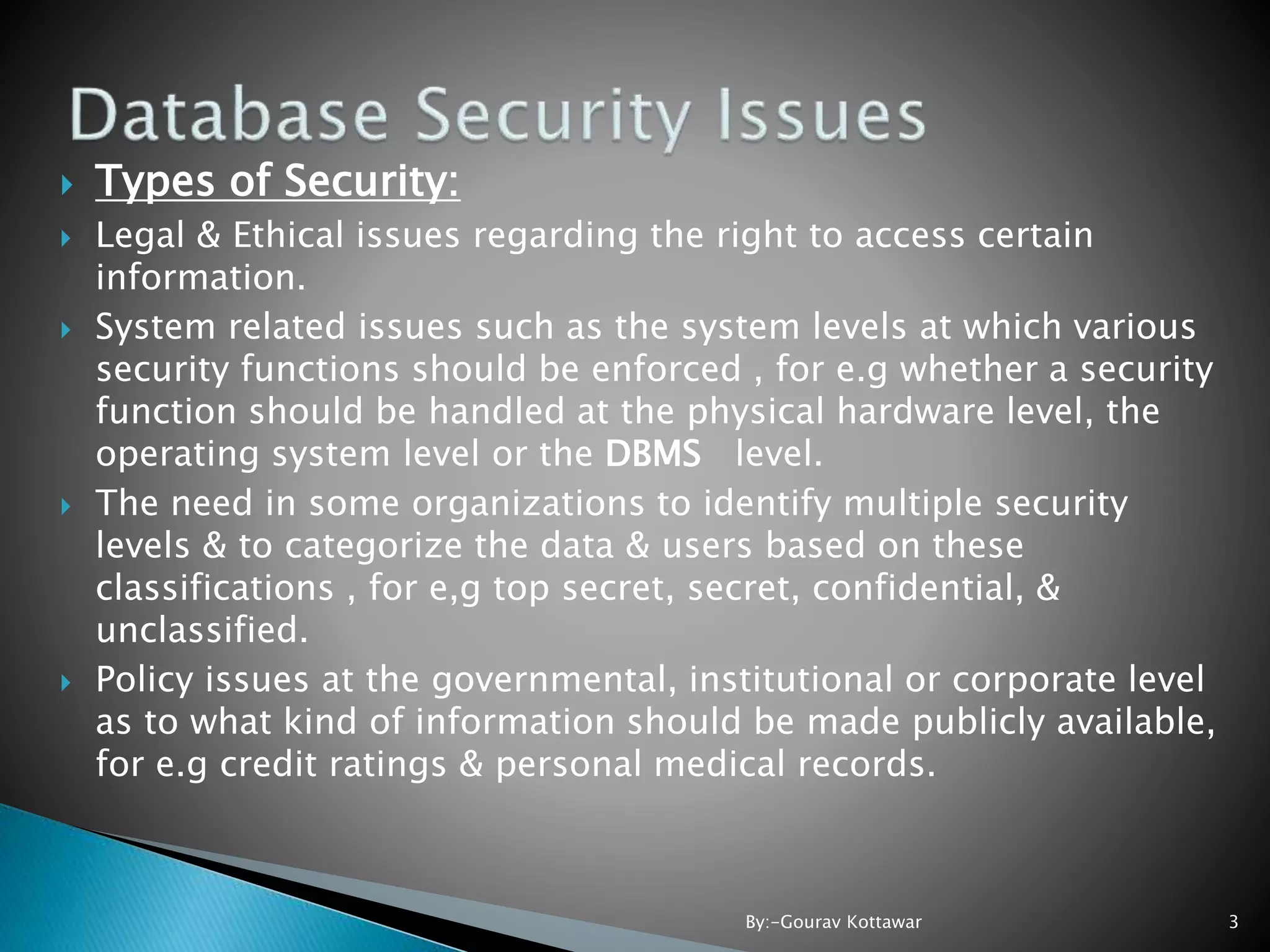  Types of Security:  Legal & Ethical issues regarding the right to access certain information.  System related issues such as the system levels at which various security functions should be enforced , for e.g whether a security function should be handled at the physical hardware level, the operating system level or the DBMS level.  The need in some organizations to identify multiple security levels & to categorize the data & users based on these classifications , for e,g top secret, secret, confidential, & unclassified.  Policy issues at the governmental, institutional or corporate level as to what kind of information should be made publicly available, for e.g credit ratings & personal medical records. 3By:-Gourav Kottawar 