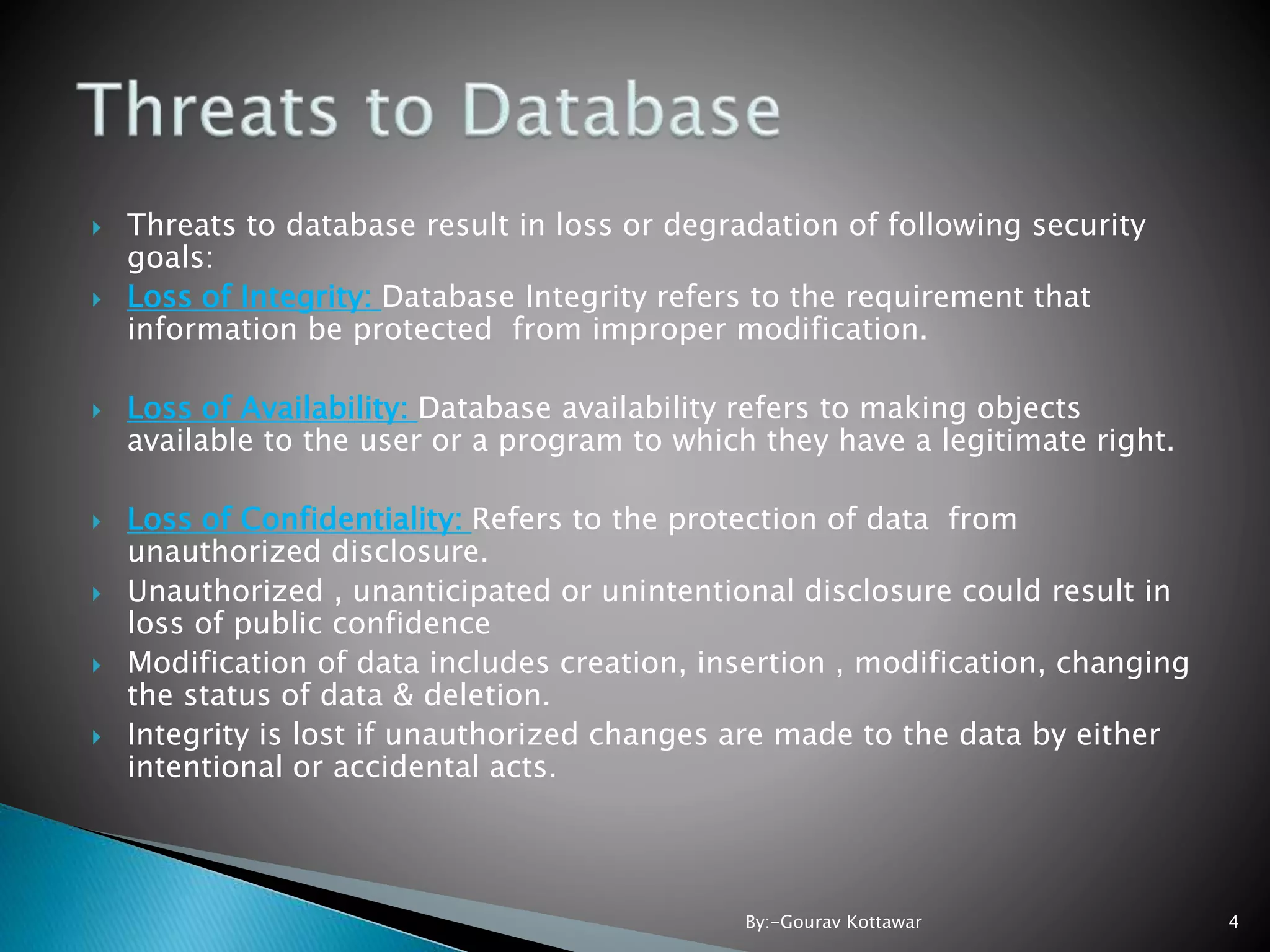  Threats to database result in loss or degradation of following security goals:  Loss of Integrity: Database Integrity refers to the requirement that information be protected from improper modification.  Loss of Availability: Database availability refers to making objects available to the user or a program to which they have a legitimate right.  Loss of Confidentiality: Refers to the protection of data from unauthorized disclosure.  Unauthorized , unanticipated or unintentional disclosure could result in loss of public confidence  Modification of data includes creation, insertion , modification, changing the status of data & deletion.  Integrity is lost if unauthorized changes are made to the data by either intentional or accidental acts. 4By:-Gourav Kottawar 