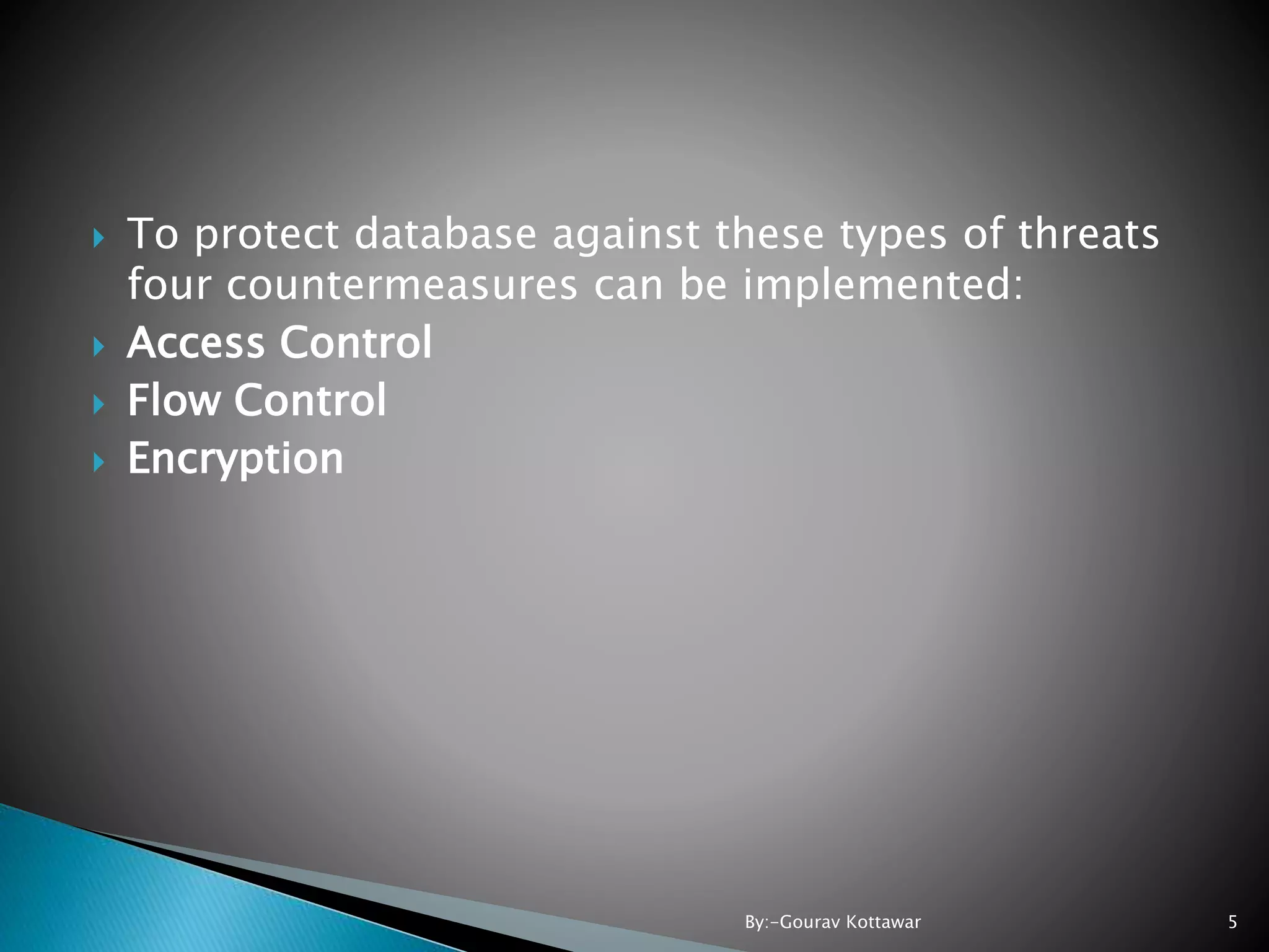  To protect database against these types of threats four countermeasures can be implemented:  Access Control  Flow Control  Encryption 5By:-Gourav Kottawar 