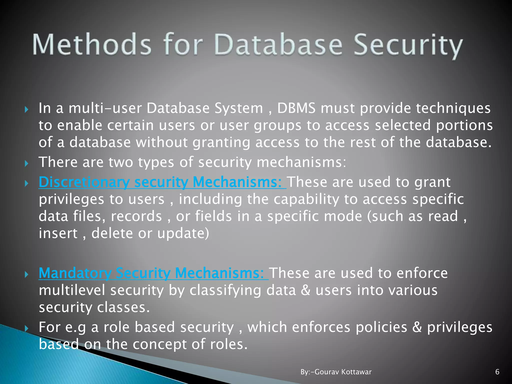  In a multi-user Database System , DBMS must provide techniques to enable certain users or user groups to access selected portions of a database without granting access to the rest of the database.  There are two types of security mechanisms:  Discretionary security Mechanisms: These are used to grant privileges to users , including the capability to access specific data files, records , or fields in a specific mode (such as read , insert , delete or update)  Mandatory Security Mechanisms: These are used to enforce multilevel security by classifying data & users into various security classes.  For e.g a role based security , which enforces policies & privileges based on the concept of roles. 6By:-Gourav Kottawar 