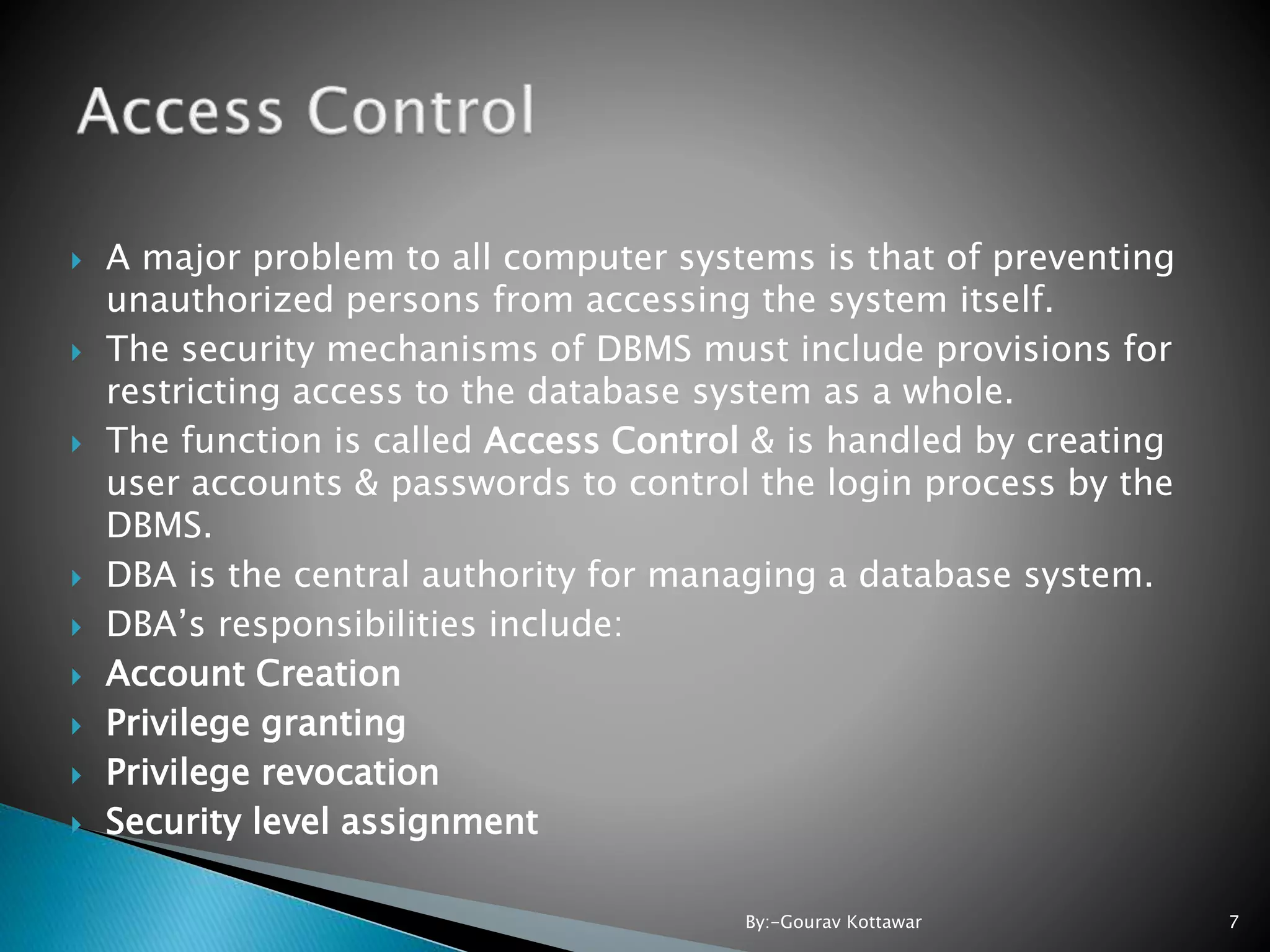  A major problem to all computer systems is that of preventing unauthorized persons from accessing the system itself.  The security mechanisms of DBMS must include provisions for restricting access to the database system as a whole.  The function is called Access Control & is handled by creating user accounts & passwords to control the login process by the DBMS.  DBA is the central authority for managing a database system.  DBA’s responsibilities include:  Account Creation  Privilege granting  Privilege revocation  Security level assignment 7By:-Gourav Kottawar 