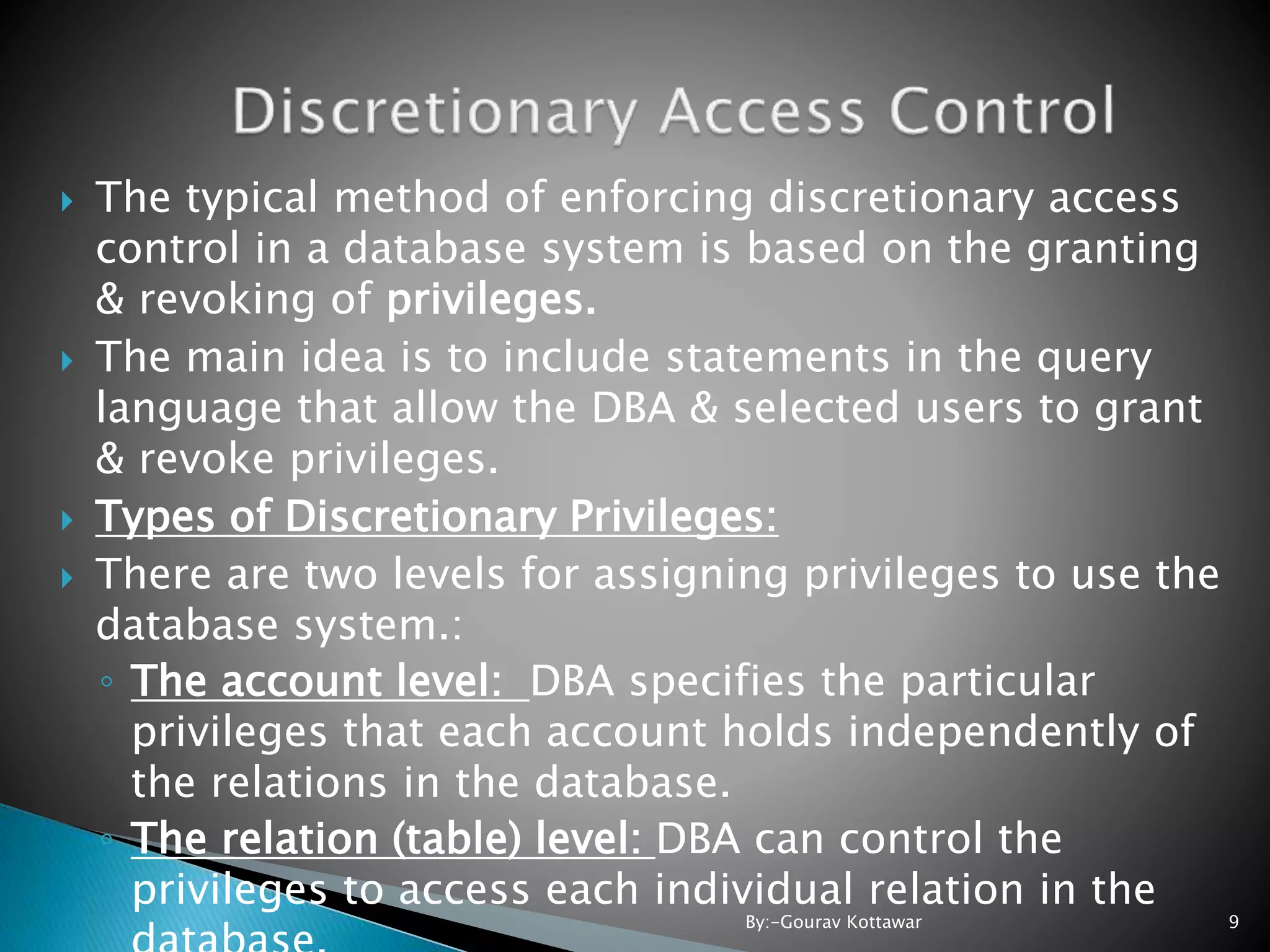  The typical method of enforcing discretionary access control in a database system is based on the granting & revoking of privileges.  The main idea is to include statements in the query language that allow the DBA & selected users to grant & revoke privileges.  Types of Discretionary Privileges:  There are two levels for assigning privileges to use the database system.: ◦ The account level: DBA specifies the particular privileges that each account holds independently of the relations in the database. ◦ The relation (table) level: DBA can control the privileges to access each individual relation in the 9By:-Gourav Kottawar 