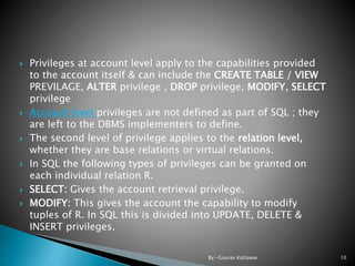  Privileges at account level apply to the capabilities provided
to the account itself & can include the CREATE TABLE / VIEW
PREVILAGE, ALTER privilege , DROP privilege, MODIFY, SELECT
privilege
 Account level privileges are not defined as part of SQL ; they
are left to the DBMS implementers to define.
 The second level of privilege applies to the relation level,
whether they are base relations or virtual relations.
 In SQL the following types of privileges can be granted on
each individual relation R.
 SELECT: Gives the account retrieval privilege.
 MODIFY: This gives the account the capability to modify
tuples of R. In SQL this is divided into UPDATE, DELETE &
INSERT privileges.
10By:-Gourav Kottawar
 