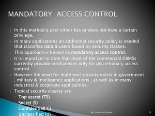 In this method a user either has or does not have a certain
privilege.
 In many applications an additional security policy is needed
that classifies data & users based on security classes.
 This approach is known as mandatory access control.
 It is important to note that most of the commercial DBMSs
currently provide mechanisms only for discretionary access
control.
 However the need for multilevel security exists in government
, military & intelligence applications , as well as in many
industrial & corporate applications.
 Typical security classes are
◦ Top secret (TS)
◦ Secret (S)
◦ Confidential( C)
◦ Unclassified (U)
12By:-Gourav Kottawar
 