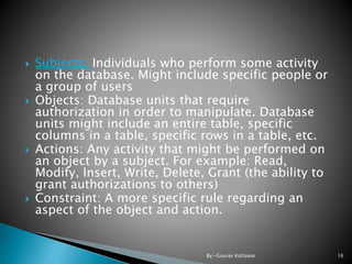  Subjects: Individuals who perform some activity
on the database. Might include specific people or
a group of users
 Objects: Database units that require
authorization in order to manipulate. Database
units might include an entire table, specific
columns in a table, specific rows in a table, etc.
 Actions: Any activity that might be performed on
an object by a subject. For example: Read,
Modify, Insert, Write, Delete, Grant (the ability to
grant authorizations to others)
 Constraint: A more specific rule regarding an
aspect of the object and action.
16By:-Gourav Kottawar
 
