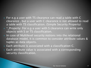  For e.g a user with TS clearance can read a table with C
clearance , but a user with C clearance is not allowed to read
a table with TS classification. (Simple Security Property)
 *_Property: For e.g a user with S clearance can write only
objects with S or TS classification.
 In case of Multilevel security notions into the relational
database model, it is common to consider attribute values &
tuples as data objects.
 Each attribute is associated with a classification C.
 Each attribute value is associated with a corresponding
security classification.
17By:-Gourav Kottawar
 