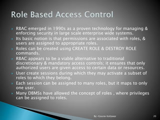  RBAC emerged in 1990s as a proven technology for managing &
enforcing security in large scale enterprise wide systems.
 Its basic notion is that permissions are associated with roles, &
users are assigned to appropriate roles.
 Roles can be created using CREATE ROLE & DESTROY ROLE
commands.
 RBAC appears to be a viable alternative to traditional
discretionary & mandatory access controls; it ensures that only
authorized users are given access to certain data or resources.
 User create sessions during which they may activate a subset of
roles to which they belong.
 Each session can be assigned to many roles, but it maps to only
one user.
 Many DBMSs have allowed the concept of roles , where privileges
can be assigned to roles.
20By:-Gourav Kottawar
 
