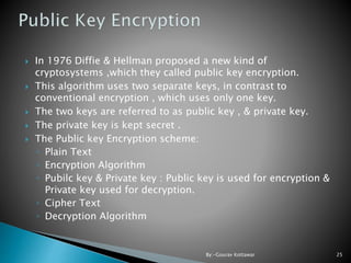  In 1976 Diffie & Hellman proposed a new kind of
cryptosystems ,which they called public key encryption.
 This algorithm uses two separate keys, in contrast to
conventional encryption , which uses only one key.
 The two keys are referred to as public key , & private key.
 The private key is kept secret .
 The Public key Encryption scheme:
◦ Plain Text
◦ Encryption Algorithm
◦ Pubilc key & Private key : Public key is used for encryption &
Private key used for decryption.
◦ Cipher Text
◦ Decryption Algorithm
25By:-Gourav Kottawar
 