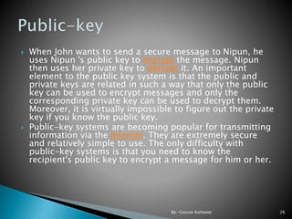  When John wants to send a secure message to Nipun, he
uses Nipun 's public key to encrypt the message. Nipun
then uses her private key to decrypt it. An important
element to the public key system is that the public and
private keys are related in such a way that only the public
key can be used to encrypt messages and only the
corresponding private key can be used to decrypt them.
Moreover, it is virtually impossible to figure out the private
key if you know the public key.
 Public-key systems are becoming popular for transmitting
information via the Internet. They are extremely secure
and relatively simple to use. The only difficulty with
public-key systems is that you need to know the
recipient's public key to encrypt a message for him or her.
26By:-Gourav Kottawar
 