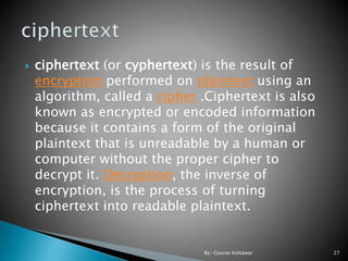  ciphertext (or cyphertext) is the result of
encryption performed on plaintext using an
algorithm, called a cipher .Ciphertext is also
known as encrypted or encoded information
because it contains a form of the original
plaintext that is unreadable by a human or
computer without the proper cipher to
decrypt it. Decryption, the inverse of
encryption, is the process of turning
ciphertext into readable plaintext.
27By:-Gourav Kottawar
 