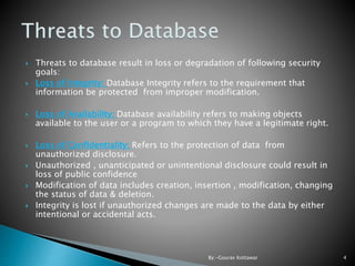  Threats to database result in loss or degradation of following security
goals:
 Loss of Integrity: Database Integrity refers to the requirement that
information be protected from improper modification.
 Loss of Availability: Database availability refers to making objects
available to the user or a program to which they have a legitimate right.
 Loss of Confidentiality: Refers to the protection of data from
unauthorized disclosure.
 Unauthorized , unanticipated or unintentional disclosure could result in
loss of public confidence
 Modification of data includes creation, insertion , modification, changing
the status of data & deletion.
 Integrity is lost if unauthorized changes are made to the data by either
intentional or accidental acts.
4By:-Gourav Kottawar
 