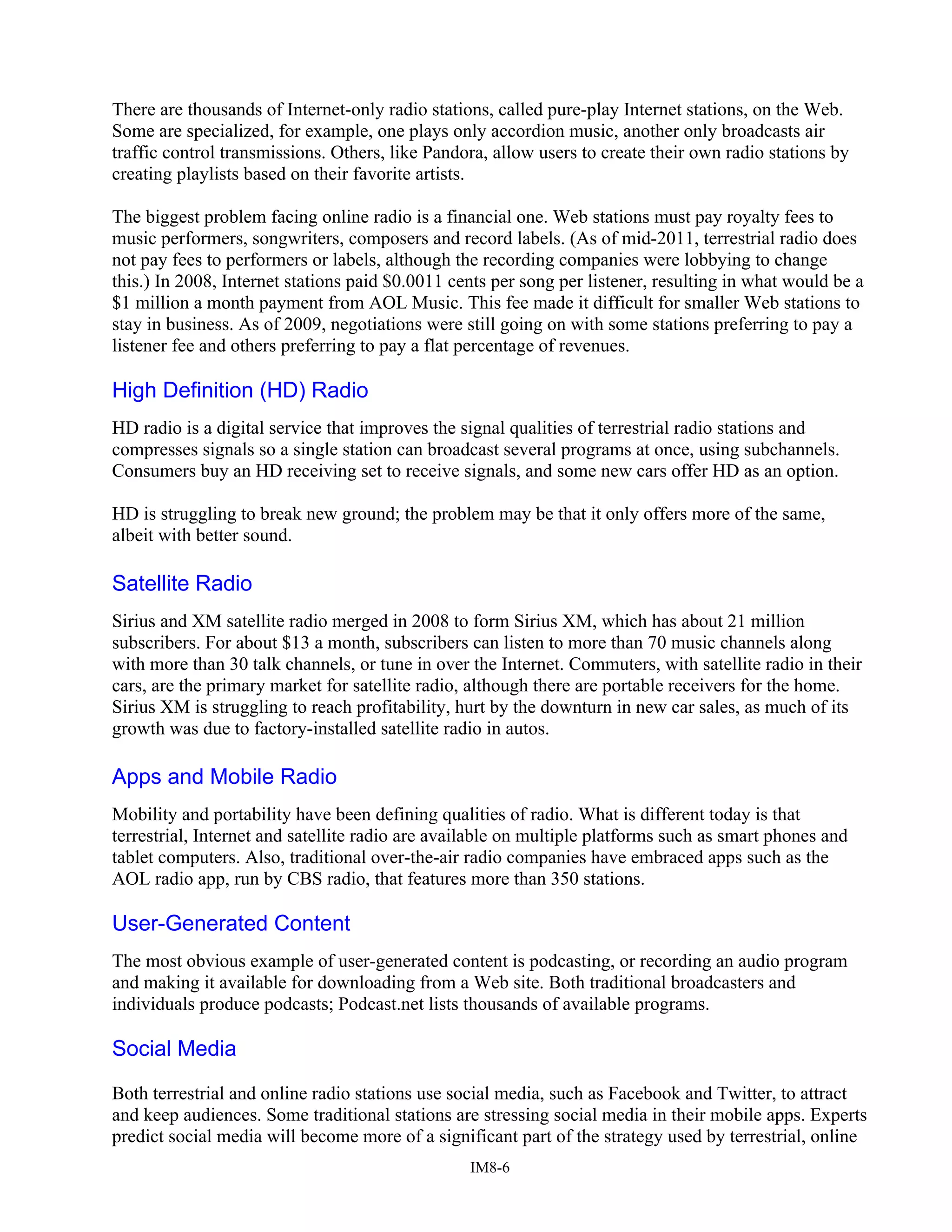There are thousands of Internet-only radio stations, called pure-play Internet stations, on the Web.
Some are specialized, for example, one plays only accordion music, another only broadcasts air
traffic control transmissions. Others, like Pandora, allow users to create their own radio stations by
creating playlists based on their favorite artists.
The biggest problem facing online radio is a financial one. Web stations must pay royalty fees to
music performers, songwriters, composers and record labels. (As of mid-2011, terrestrial radio does
not pay fees to performers or labels, although the recording companies were lobbying to change
this.) In 2008, Internet stations paid $0.0011 cents per song per listener, resulting in what would be a
$1 million a month payment from AOL Music. This fee made it difficult for smaller Web stations to
stay in business. As of 2009, negotiations were still going on with some stations preferring to pay a
listener fee and others preferring to pay a flat percentage of revenues.
High Definition (HD) Radio
HD radio is a digital service that improves the signal qualities of terrestrial radio stations and
compresses signals so a single station can broadcast several programs at once, using subchannels.
Consumers buy an HD receiving set to receive signals, and some new cars offer HD as an option.
HD is struggling to break new ground; the problem may be that it only offers more of the same,
albeit with better sound.
Satellite Radio
Sirius and XM satellite radio merged in 2008 to form Sirius XM, which has about 21 million
subscribers. For about $13 a month, subscribers can listen to more than 70 music channels along
with more than 30 talk channels, or tune in over the Internet. Commuters, with satellite radio in their
cars, are the primary market for satellite radio, although there are portable receivers for the home.
Sirius XM is struggling to reach profitability, hurt by the downturn in new car sales, as much of its
growth was due to factory-installed satellite radio in autos.
Apps and Mobile Radio
Mobility and portability have been defining qualities of radio. What is different today is that
terrestrial, Internet and satellite radio are available on multiple platforms such as smart phones and
tablet computers. Also, traditional over-the-air radio companies have embraced apps such as the
AOL radio app, run by CBS radio, that features more than 350 stations.
User-Generated Content
The most obvious example of user-generated content is podcasting, or recording an audio program
and making it available for downloading from a Web site. Both traditional broadcasters and
individuals produce podcasts; Podcast.net lists thousands of available programs.
Social Media
Both terrestrial and online radio stations use social media, such as Facebook and Twitter, to attract
and keep audiences. Some traditional stations are stressing social media in their mobile apps. Experts
predict social media will become more of a significant part of the strategy used by terrestrial, online
IM8-6
 