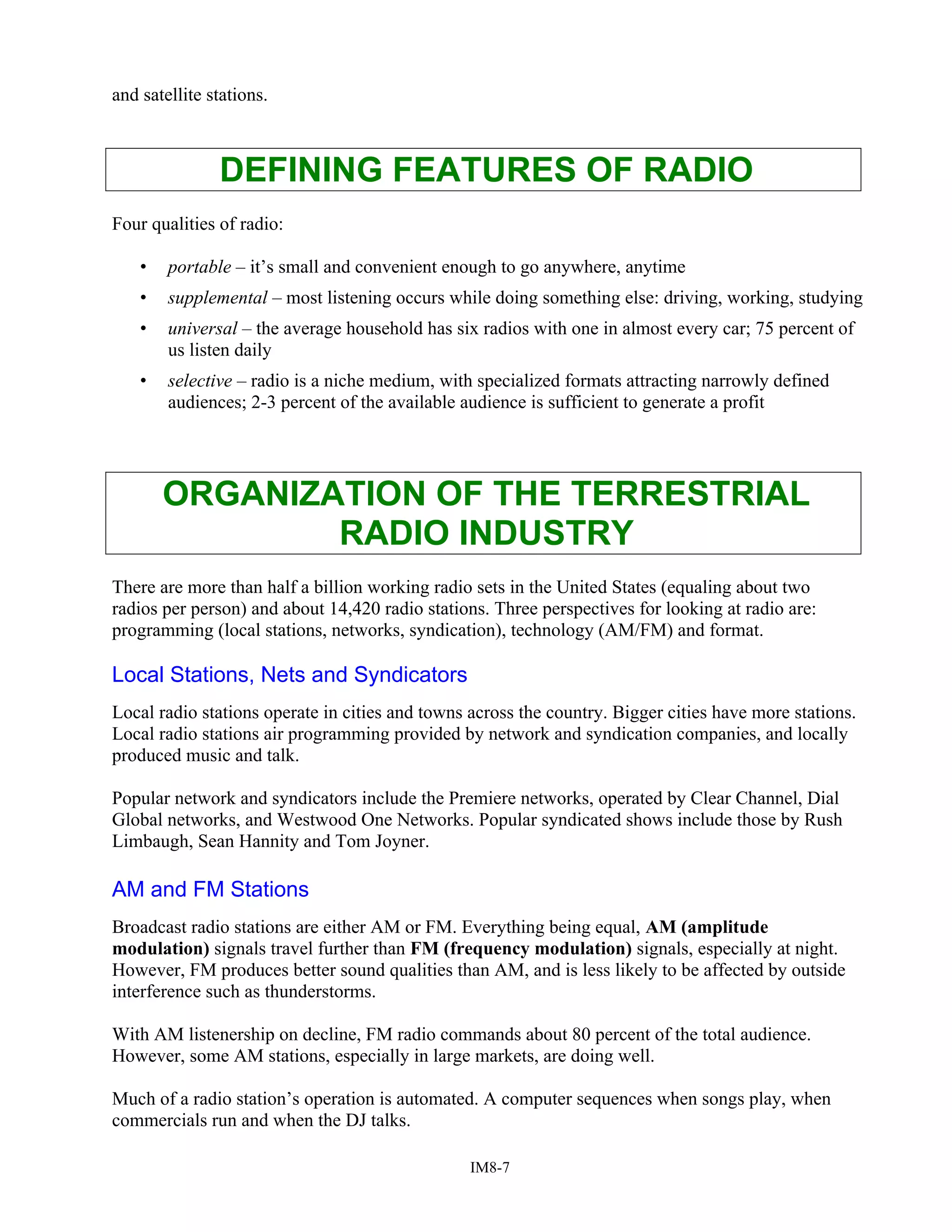 and satellite stations.
DEFINING FEATURES OF RADIO
Four qualities of radio:
• portable – it’s small and convenient enough to go anywhere, anytime
• supplemental – most listening occurs while doing something else: driving, working, studying
• universal – the average household has six radios with one in almost every car; 75 percent of
us listen daily
• selective – radio is a niche medium, with specialized formats attracting narrowly defined
audiences; 2-3 percent of the available audience is sufficient to generate a profit
ORGANIZATION OF THE TERRESTRIAL
RADIO INDUSTRY
There are more than half a billion working radio sets in the United States (equaling about two
radios per person) and about 14,420 radio stations. Three perspectives for looking at radio are:
programming (local stations, networks, syndication), technology (AM/FM) and format.
Local Stations, Nets and Syndicators
Local radio stations operate in cities and towns across the country. Bigger cities have more stations.
Local radio stations air programming provided by network and syndication companies, and locally
produced music and talk.
Popular network and syndicators include the Premiere networks, operated by Clear Channel, Dial
Global networks, and Westwood One Networks. Popular syndicated shows include those by Rush
Limbaugh, Sean Hannity and Tom Joyner.
AM and FM Stations
Broadcast radio stations are either AM or FM. Everything being equal, AM (amplitude
modulation) signals travel further than FM (frequency modulation) signals, especially at night.
However, FM produces better sound qualities than AM, and is less likely to be affected by outside
interference such as thunderstorms.
With AM listenership on decline, FM radio commands about 80 percent of the total audience.
However, some AM stations, especially in large markets, are doing well.
Much of a radio station’s operation is automated. A computer sequences when songs play, when
commercials run and when the DJ talks.
IM8-7
 