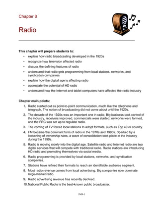 Chapter 8
Radio
___________________________________________________________________
This chapter will prepare students to:
• explain how radio broadcasting developed in the 1920s
• recognize how television affected radio
• discuss the defining features of radio
• understand that radio gets programming from local stations, networks, and
syndication companies
• explain how the digital age is affecting radio
• appreciate the potential of HD radio
• understand how the Internet and tablet computers have affected the radio industry
Chapter main points:
1. Radio started out as point-to-point communication, much like the telephone and
telegraph. The notion of broadcasting did not come about until the 1920s.
2. The decade of the 1920s was an important one in radio. Big business took control of
the industry, receivers improved, commercials were started, networks were formed,
and the FRC was set up to regulate radio.
3. The coming of TV forced local stations to adopt formats, such as Top 40 or country.
4. FM became the dominant form of radio in the 1970s and 1980s. Sparked by a
loosening of ownership rules, a wave of consolidation took place in the industry
during the 1990s.
5. Radio is moving slowly into the digital age. Satellite radio and Internet radio are two
digital services that will compete with traditional radio. Radio stations are introducing
HD radio and promoting themselves via social media.
6. Radio programming is provided by local stations, networks, and syndication
companies.
7. Stations have refined their formats to reach an identifiable audience segment.
8. Most radio revenue comes from local advertising. Big companies now dominate
large-market radio.
9. Radio advertising revenue has recently declined.
10.National Public Radio is the best-known public broadcaster.
IM8-1
 