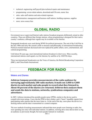 • technical: engineering staff payroll plus technical repairs and maintenance
• programming: covers talent salaries, download and CD costs, music fees
• sales: sales staff salaries and sales-related expenses
• administration: management and business staff salaries, building expenses, supplies
• news: news source fees
GLOBAL RADIO
Government run or supervised Internet radio stations broadcast programs deliberately aimed at other
countries. These are different than foreign stations, whose programming is designed for their native
country’s audience, although their signals may be available on the Internet.
Propaganda broadcasts were used during WWII for political persuasion. The end of the Cold War in
the late 1980s and early 90s caused a shift in structure and philosophy of international broadcasting.
Political oriented materials decreased and were replaced by public affairs, news, entertainment, and
cultural programming.
Until about 20 years ago, most international stations broadcast in short wave. More recently,
international stations send signals over the Internet, by satellite or by AM/FM relays.
Three top international broadcasters are the Voice of America, the British Broadcasting Corporation
(BBC), and China Radio International.
FEEDBACK FOR RADIO
Meters and Diaries
Arbitron Company provides measurements of the radio audience by
surveying approximately 280 radio markets. It mails out 3,000 to 4,000
diaries in each market and asks people to record what they listened to.
About 40 percent of the diaries are returned; Arbitron then analyzes them
and sends the data to stations, networks, syndications companies and
advertisers.
In 2007, Arbitron introduced the portable people meter (PPM), similar to the devise used to
compile television ratings. Users clip the PPM to their clothes, and it “hears” inaudible signals from
participating radio stations that the users listen to. At the end of the day, users place the device in a
docking station and the data is transmitted to a central computer.
The new method of tracking measurements indicated that more people were listening to radio, but
were spending less time with individual stations. In addition, morning drive time did not draw as big
an audience as previously thought, but more people listened on weekends.
IM8-11
 