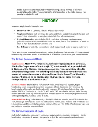 11.Radio audiences are measured by Arbitron using a diary method or the new
personal people meter. The demographic characteristics of the radio listener vary
greatly by station format.
HISTORY
Important people in radio history include:
• Heinrich Hertz, of Germany, sent and detected radio waves
• Guglielmo Marconi built a wireless device to send Morse Code (letters encoded as dots and
dashes) from a transmitter to a receiver; started wireless telegraph company
• Reginald Fessenden, with the help of G.E., made first high-speed continuous-wave
generator that can broadcast the human voice and music; makes first "broadcast" of music to
ships in New York Harbor on Christmas Eve
• Lee de Forest invented the vacuum tube, which made it much easier to receive audio waves
Patent wars between inventors hampered early radio’s development; but when the US Navy assumed
responsibility for relevant patents at the outbreak of World War I, radio made great technical strides.
The Birth of Commercial Radio
Big Business: After WWI, corporate America recognized radio's potential.
The Radio Corporation of America (RCA) was formed and acquired the U.
S. division of the Marconi company. Almost everyone conceived of radio
as wireless telegraphy; few saw the possibility that radio could broadcast
news and entertainment to a wide audience. David Sarnoff, an RCA mid-
manager but soon-to-be president of RCA was one of those few, and
conceptualized a “radio music box.”
A Mass Audience: Shortly before 1920, Frank Conrad, a Westinghouse engineer, began
broadcasting sports scores and music from his garage. A local department store promoted the
broadcasts by selling radio sets that broadcast his programs. Westinghouse built the first radio
station, KDKA of Pittsburgh, in 1920. RCA, GE, and AT&T started radio stations. Radio listening
became a national craze. By discovering that an audience existed for broadcast programs intended
for the general public, radio had found its niche.
Better Receivers: Early radios were bulky, filled with tubes and batteries, and difficult to tune. By
1926, the design improved and radios ran on household current, could be tuned with two knobs, had
better antennas, and looked like fashionable furniture. Between 1925-1930, 17 million sets were sold
and radio was becoming a mass medium.
The Commercialization of Radio
Early radio broadcasting was done by stores, newspapers, schools, insurance companies – not by
broadcasting companies. It was very inexpensive at first. But station operating and equipment
IM8-2
 